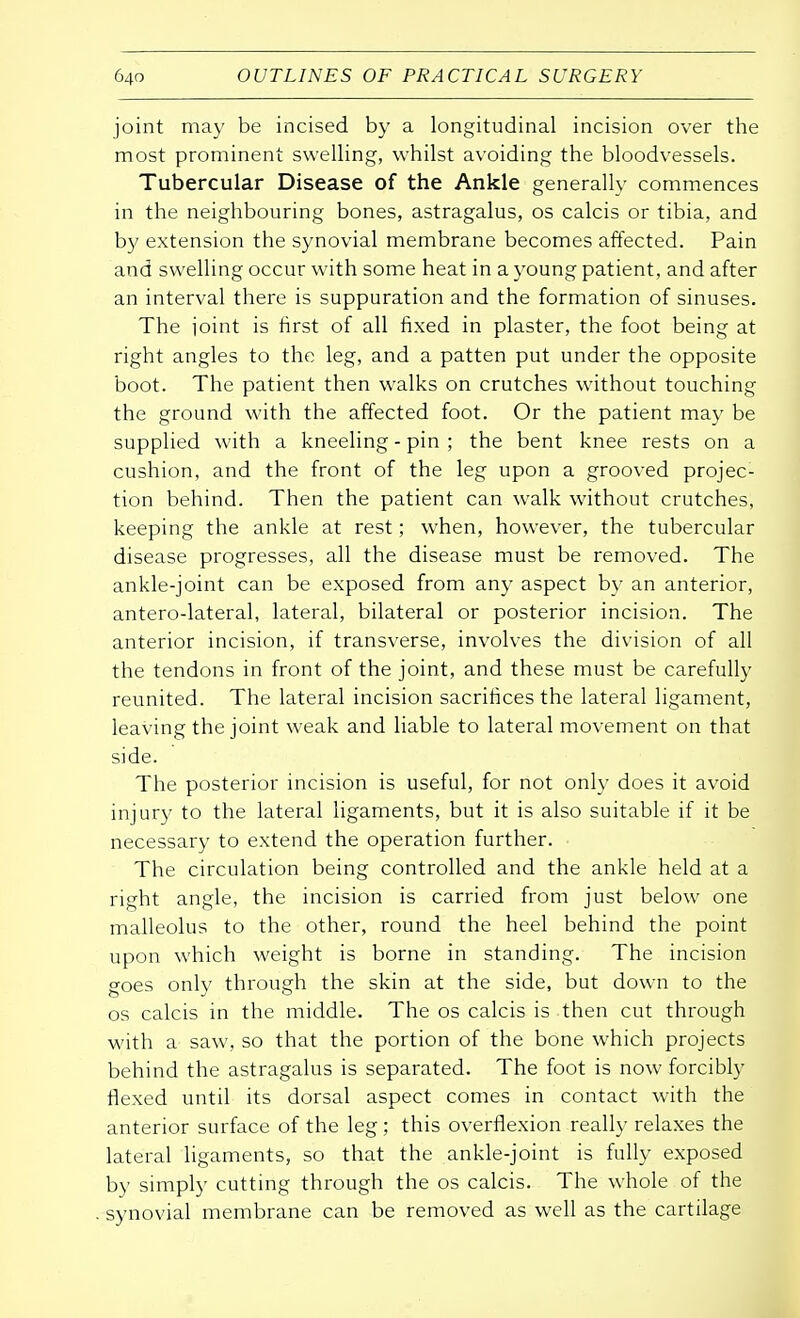 joint may be incised by a longitudinal incision over the most prominent swelling, whilst avoiding the bloodvessels. Tubercular Disease of the Ankle generally commences in the neighbouring bones, astragalus, os calcis or tibia, and by extension the synovial membrane becomes affected. Pain and swelling occur with some heat in a young patient, and after an interval there is suppuration and the formation of sinuses. The joint is first of all fixed in plaster, the foot being at right angles to the leg, and a patten put under the opposite boot. The patient then walks on crutches without touching the ground with the affected foot. Or the patient may be supplied with a kneeling - pin ; the bent knee rests on a cushion, and the front of the leg upon a grooved projec- tion behind. Then the patient can walk without crutches, keeping the ankle at rest; when, however, the tubercular disease progresses, all the disease must be removed. The ankle-joint can be exposed from any aspect by an anterior, antero-lateral, lateral, bilateral or posterior incision. The anterior incision, if transverse, involves the division of all the tendons in front of the joint, and these must be carefully reunited. The lateral incision sacrifices the lateral ligament, leaving the joint weak and liable to lateral movement on that side. The posterior incision is useful, for not only does it avoid injury to the lateral ligaments, but it is also suitable if it be necessary to extend the operation further. The circulation being controlled and the ankle held at a right angle, the incision is carried from just below one malleolus to the other, round the heel behind the point upon which weight is borne in standing. The incision goes only through the skin at the side, but down to the os calcis in the middle. The os calcis is then cut through with a saw, so that the portion of the bone which projects behind the astragalus is separated. The foot is now forcibly flexed until its dorsal aspect comes in contact with the anterior surface of the leg; this overflexion really relaxes the lateral ligaments, so that the ankle-joint is fully exposed by simply cutting through the os calcis. The whole of the synovial membrane can be removed as well as the cartilage