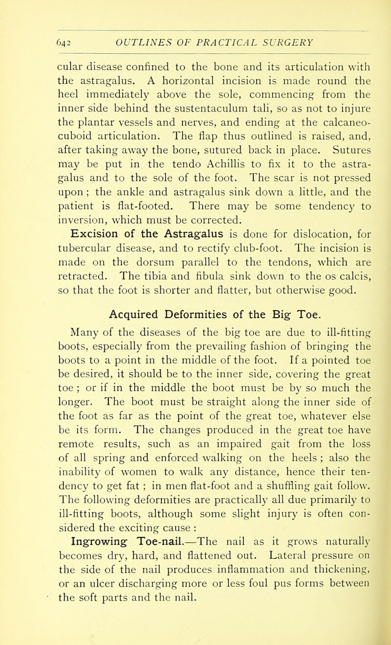 cular disease confined to the bone and its articulation with the astragalus. A horizontal incision is made round the heel immediately above the sole, commencing from the inner side behind the sustentaculum tali, so as not to injure the plantar vessels and nerves, and ending at the calcaneo- cuboid articulation. The flap thus outlined is raised, and, after taking away the bone, sutured back in place. Sutures may be put in the tendo Achillis to fix it to the astra- galus and to the sole of the foot. The scar is not pressed upon ; the ankle and astragalus sink down a little, and the patient is flat-footed. There may be some tendency to inversion, which must be corrected. Excision of the Astragalus is done for dislocation, for tubercular disease, and to rectify club-foot. The incision is made on the dorsum parallel to the tendons, which are retracted. The tibia and fibula sink down to the os calcis, so that the foot is shorter and flatter, but otherwise good. Acquired Deformities of the Big Toe. Many of the diseases of the big toe are due to ill-fitting boots, especially from the prevailing fashion of bringing the boots to a point in the middle of the foot. If a pointed toe be desired, it should be to the inner side, covering the great toe ; or if in the middle the boot must be by so much the longer. The boot must be straight along the inner side of the foot as far as the point of the great toe, whatever else be its form. The changes produced in the great toe have remote results, such as an impaired gait from the loss of all spring and enforced walking on the heels ; also the inability of women to walk any distance, hence their ten- dency to get fat ; in men flat-foot and a shuffling gait follow. The following deformities are practically all due primarily to ill-fitting boots, although some slight injury is often con- sidered the exciting cause : Ingrowing Toe-nail.—The nail as it grows naturally becomes dry, hard, and flattened out. Lateral pressure on the side of the nail produces inflammation and thickening, or an ulcer discharging more or less foul pus forms between the soft parts and the nail.