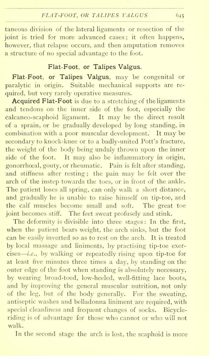 taneous division of the lateral ligaments or resection of the joint is tried for more advanced cases ; it often happens, however, that relapse occurs, and then amputation removes a structure of no special advantage to the foot. Fiat-Foot, or Talipes Valgus. Fiat-Foot, or Talipes Valgus, may be congenital or paralytic in origin. Suitable mechanical supports are re- quired, but very rarely operative measures. Acquired Fiat-Foot is due to a stretching of the ligaments and tendons on the inner side of the foot, especially the calcaneo-scaphoid ligament. It may be the direct result of a sprain, or be gradually developed by long standing, in combination with a poor muscular development. It may be secondary to knock-knee or to a badly-united Pott's fracture, the weight of the body being unduly thrown upon the inner side of the foot. It may also be inflammatory in origin, gonorrhceal, gouty, or rheumatic. Pain is felt after standing, and stiffness after resting ; the pain may be felt over the arch of the instep towards the toes, or in front of the ankle. The patient loses all spring, can only walk a short distance, and gradually he is unabie to raise himself on tip-toe, and the calf muscles become small and soft. The great toe joint becomes stiff. The feet sweat profusely and stink. The deformity is divisible into three stages: In the first, when the patient bears weight, the arch sinks, but the foot can be easily inverted so as to rest on the arch. It is treated by local massage and liniments, by practising tip-toe exer- cises—i.e., by walking or repeatedly rising upon tip-toe for at least five minutes three times a day, by standing on the outer edge of the foot when standing is absolutely necessary, by wearing broad-toed, low-heeled, well-fitting lace boots, and by improving the general muscular nutrition, not only of the leg, but of the body generally. For the sweating, antiseptic washes and belladonna liniment are required, with special cleanliness and frequent changes of socks. Bicycle- riding is of advantage for those who cannot or who will not walk. In the second stage the arch is lost, the scaphoid is more