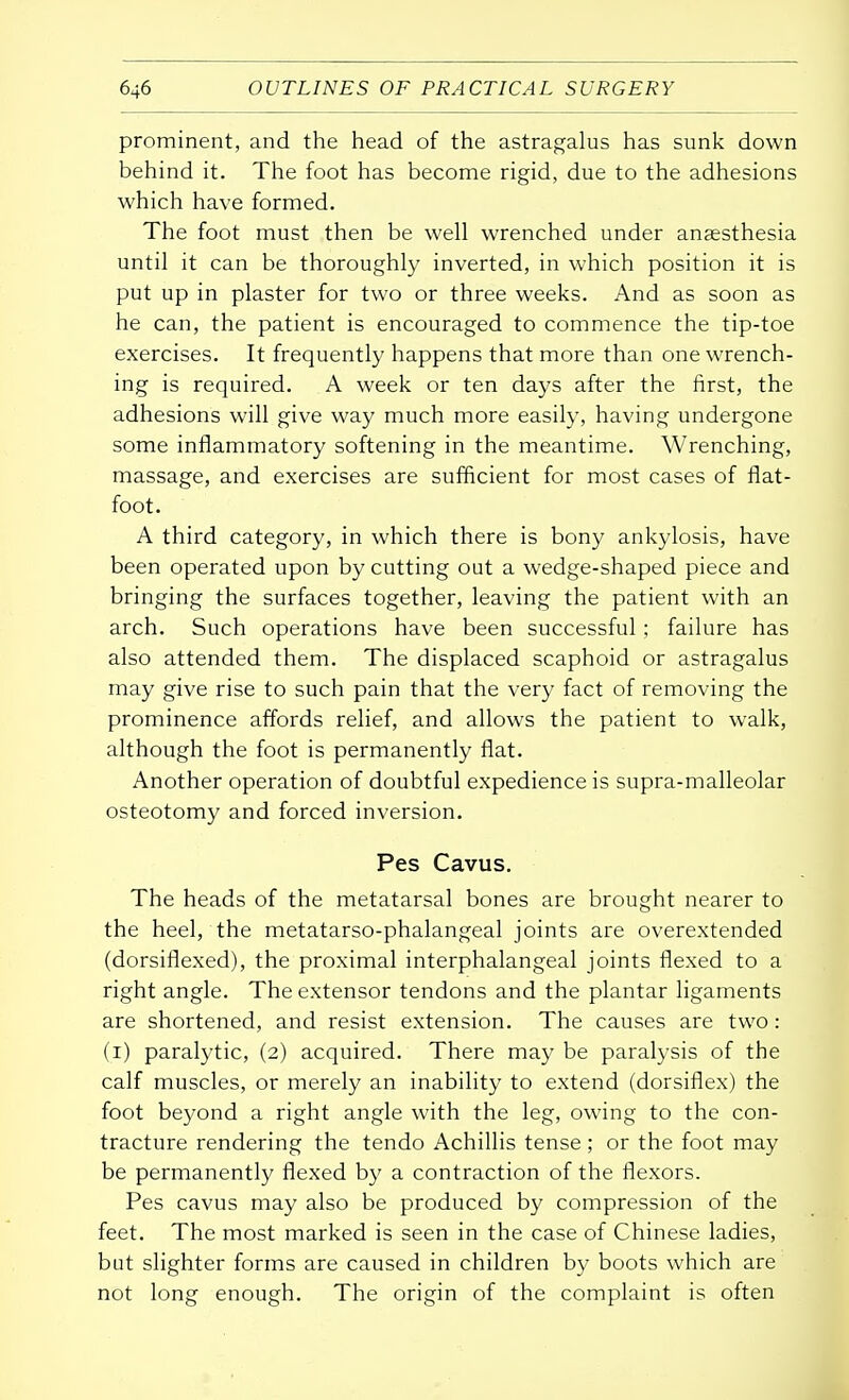 prominent, and the head of the astragalus has sunk down behind it. The foot has become rigid, due to the adhesions which have formed. The foot must then be well wrenched under anaesthesia until it can be thoroughly inverted, in which position it is put up in plaster for two or three weeks. And as soon as he can, the patient is encouraged to commence the tip-toe exercises. It frequently happens that more than one wrench- ing is required. A week or ten days after the first, the adhesions will give way much more easily, having undergone some inflammatory softening in the meantime. Wrenching, massage, and exercises are sufficient for most cases of flat- foot. A third category, in which there is bony ankylosis, have been operated upon by cutting out a wedge-shaped piece and bringing the surfaces together, leaving the patient with an arch. Such operations have been successful ; failure has also attended them. The displaced scaphoid or astragalus may give rise to such pain that the very fact of removing the prominence affords relief, and allows the patient to walk, although the foot is permanently flat. Another operation of doubtful expedience is supra-malleolar osteotomy and forced inversion. Pes Cavus. The heads of the metatarsal bones are brought nearer to the heel, the metatarso-phalangeal joints are overextended (dorsiflexed), the proximal interphalangeal joints flexed to a right angle. The extensor tendons and the plantar ligaments are shortened, and resist extension. The causes are two: (i) paralytic, (2) acquired. There may be paralysis of the calf muscles, or merely an inability to extend (dorsiflex) the foot beyond a right angle with the leg, owing to the con- tracture rendering the tendo Achillis tense; or the foot may be permanently flexed by a contraction of the flexors. Pes cavus may also be produced by compression of the feet. The most marked is seen in the case of Chinese ladies, but slighter forms are caused in children by boots which are not long enough. The origin of the complaint is often