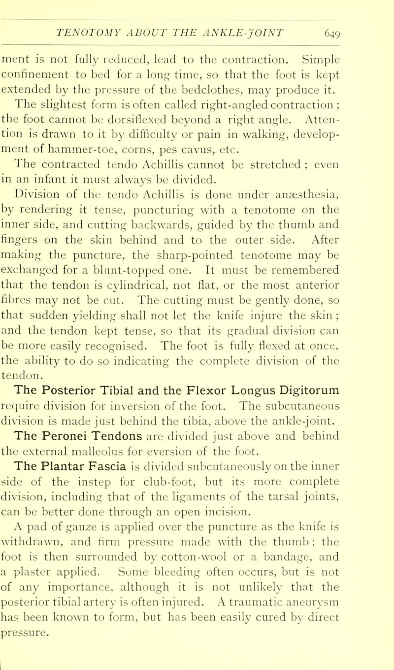 ment is not fully reduced, lead to the contraction. Simple confinement to bed for a long time, so that the foot is kept extended by the pressure of the bedclothes, may produce it. The slightest form is often called right-angled contraction ; the foot cannot be dorsiflexed beyond a right angle. Atten- tion is drawn to it by difficulty or pain in walking, develop- ment of hammer-toe, corns, pes cavus, etc. The contracted tendo Achillis cannot be stretched ; even in an infant it must always be divided. Division of the tendo Achillis is done under anaesthesia, by rendering it tense, puncturing with a tenotome on the inner side, and cutting backwards, guided by the thumb and fingers on the skin behind and to the outer side. After making the puncture, the sharp-pointed tenotome may be exchanged for a blunt-topped one. It must be remembered that the tendon is cylindrical, not fiat, or the most anterior fibres may not be cut. The cutting must be gently done, so that sudden yielding shall not let the knife injure the skin ; and the tendon kept tense, so that its gradual division can be more easily recognised. The foot is fully flexed at once, the ability to do so indicating the complete division of the tendon. The Posterior Tibial and the Flexor Longus Digitorum require division for inversion of the foot. The subcutaneous division is made just behind the tibia, above the ankle-joint. The Peronei Tendons are divided just above and behind the external malleolus for eversion of the foot. The Plantar Fascia is divided subcutaneously on the inner side of the instep for club-foot, but its more complete division, including that of the ligaments of the tarsal joints, can be better done through an open incision. A pad of gauze is applied over the puncture as the knife is withdrawn, and firm pressure made with the thumb ; the foot is then surrounded by cotton-wool or a bandage, and a plaster applied. Some bleeding often occurs, but is not of any importance, although it is not unlikely that the posterior tibial artery is often injured. A traumatic aneurysm has been known to form, but has been easily cured by direct pressure.