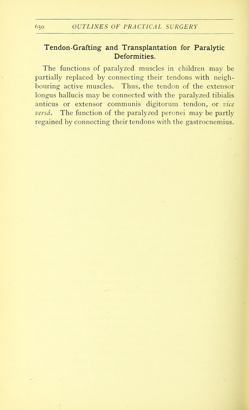 Tendon-Grafting and Transplantation for Paralytic Deformities. The functions of paralyzed muscles in children may be partially replaced by connecting their tendons with neigh- bouring active muscles. Thus, the tendon of the extensor longus hallucis may be connected with the paralyzed tibialis anticus or extensor communis digitorum tendon, or vice versa. The function of the paralyzed peronei may be partly regained by connecting their tendons with the gastrocnemius.