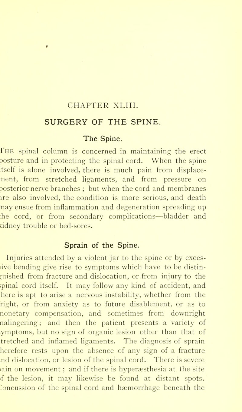 I CHAPTER XLIII. SURGERY OF THE SPINE. The Spine. rHE spinal column is concerned in maintaining the erect Dosture and in protecting the spinal cord. When the spine tself is alone involved, there is much pain from displace- ment, from stretched ligaments, and from pressure on posterior nerve branches ; but when the cord and membranes ire also involved, the condition is more serious, and death nay ensue from inflammation and degeneration spreading up he cord, or from secondary complications—bladder and ddney trouble or bed-sores. Sprain of the Spine. Injuries attended by a violent jar to the spine or by exces- ;ive bending give rise to symptoms which have to be distin- guished from fracture and dislocation, or from injury to the spinal cord itself. It may follow any kind of accident, and here is apt to arise a nervous instability, whether from the right, or from anxiety as to future disablement, or as to nonetarv compensation, and sometimes from downright nalingering; and then the patient presents a variety of ymptoms, but no sign of organic lesion other than that of tretched and inflamed ligaments. The diagnosis of sprain herefore rests upon the absence of any sign of a fracture nd dislocation, or lesion of the spinal cord. There is severe tain on movement ; and if there is hyperaesthesia at the site if the lesion, it may likewise be found at distant spots. Concussion of the spinal cord and haemorrhage beneath the