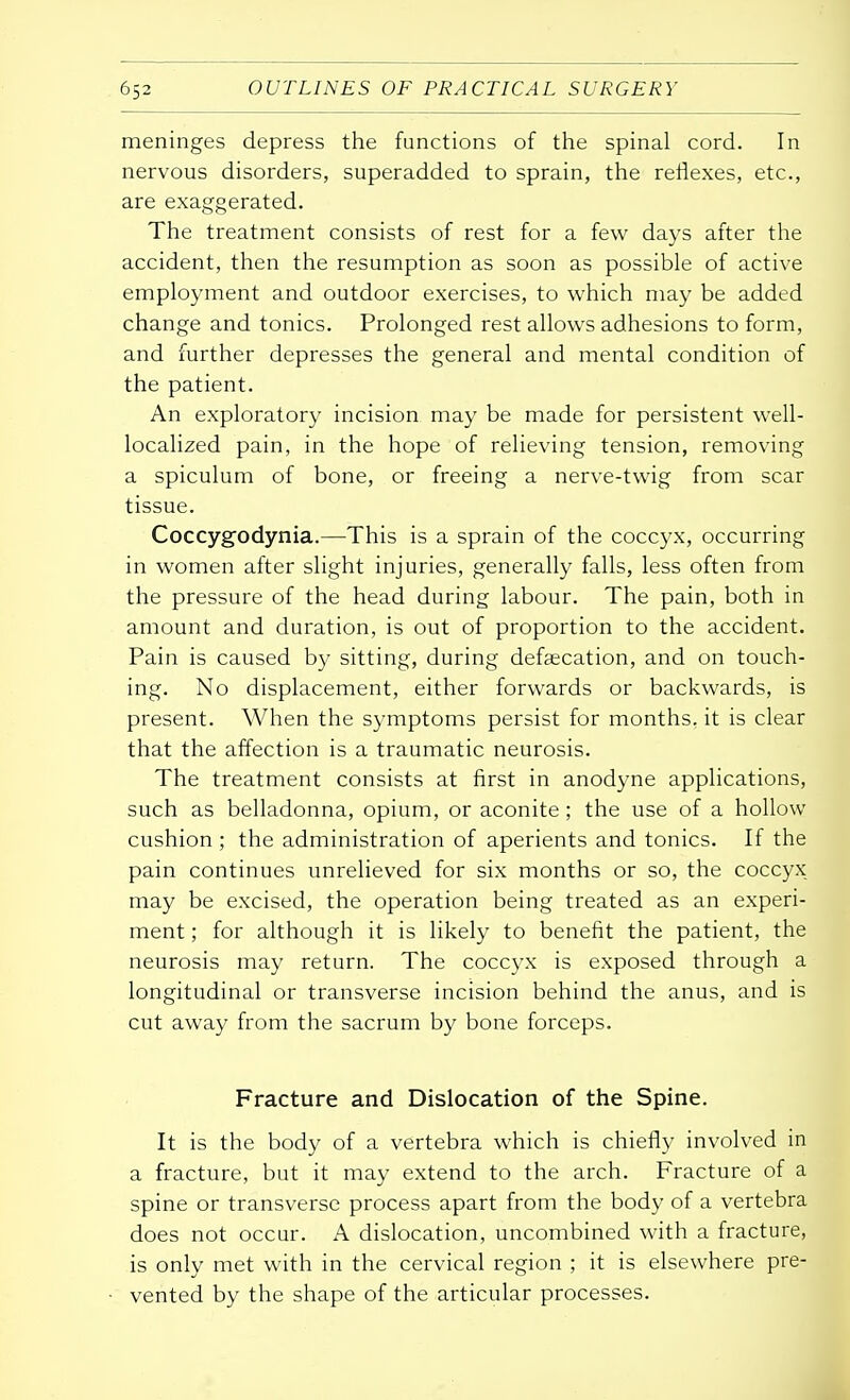 meninges depress the functions of the spinal cord. In nervous disorders, superadded to sprain, the reflexes, etc., are exaggerated. The treatment consists of rest for a few days after the accident, then the resumption as soon as possible of active employment and outdoor exercises, to which may be added change and tonics. Prolonged rest allows adhesions to form, and further depresses the general and mental condition of the patient. An exploratory incision may be made for persistent well- localized pain, in the hope of relieving tension, removing a spiculum of bone, or freeing a nerve-twig from scar tissue. Coccygodynia.—This is a sprain of the coccyx, occurring in women after slight injuries, generally falls, less often from the pressure of the head during labour. The pain, both in amount and duration, is out of proportion to the accident. Pain is caused by sitting, during defalcation, and on touch- ing. No displacement, either forwards or backwards, is present. When the symptoms persist for months, it is clear that the affection is a traumatic neurosis. The treatment consists at first in anodyne applications, such as belladonna, opium, or aconite; the use of a hollow cushion ; the administration of aperients and tonics. If the pain continues unrelieved for six months or so, the coccyx may be excised, the operation being treated as an experi- ment ; for although it is likely to benefit the patient, the neurosis may return. The coccyx is exposed through a longitudinal or transverse incision behind the anus, and is cut away from the sacrum by bone forceps. Fracture and Dislocation of the Spine. It is the body of a vertebra which is chiefly involved in a fracture, but it may extend to the arch. Fracture of a spine or transverse process apart from the body of a vertebra does not occur. A dislocation, uncombined with a fracture, is only met with in the cervical region ; it is elsewhere pre- vented by the shape of the articular processes.