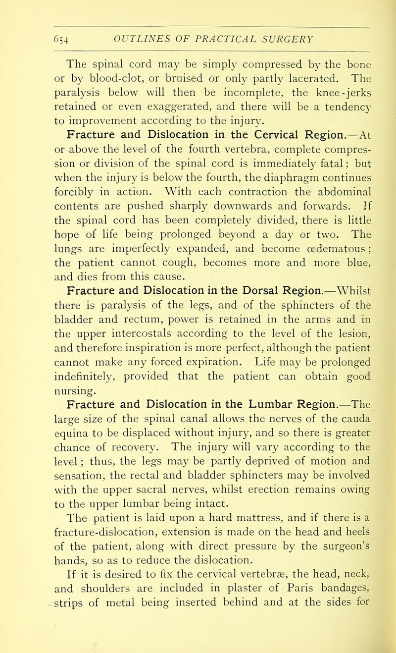 The spinal cord may be simply compressed by the bone or by blood-clot, or bruised or only partly lacerated. The paralysis below will then be incomplete, the knee-jerks retained or even exaggerated, and there will be a tendency to improvement according to the injury. Fracture and Dislocation in the Cervical Region.—At or above the level of the fourth vertebra, complete compres- sion or division of the spinal cord is immediately fatal; but when the injury is below the fourth, the diaphragm continues forcibly in action. With each contraction the abdominal contents are pushed sharply downwards and forwards. If the spinal cord has been completely divided, there is little hope of life being prolonged beyond a day or two. The lungs are imperfectly expanded, and become cedematous ; the patient cannot cough, becomes more and more blue, and dies from this cause. Fracture and Dislocation in the Dorsal Region.—Whilst there is paralysis of the legs, and of the sphincters of the bladder and rectum, power is retained in the arms and in the upper intercostals according to the level of the lesion, and therefore inspiration is more perfect, although the patient cannot make any forced expiration. Life may be prolonged indefinitely, provided that the patient can obtain good nursing. Fracture and Dislocation in the Lumbar Region.—The large size of the spinal canal allows the nerves of the cauda equina to be displaced without injury, and so there is greater chance of recovery. The injury will vary according to the level; thus, the legs may be partly deprived of motion and sensation, the rectal and bladder sphincters may be involved with the upper sacral nerves, whilst erection remains owing to the upper lumbar being intact. The patient is laid upon a hard mattress, and if there is a fracture-dislocation, extension is made on the head and heels of the patient, along with direct pressure by the surgeon's hands, so as to reduce the dislocation. If it is desired to fix the cervical vertebras, the head, neck, and shoulders are included in plaster of Paris bandages, strips of metal being inserted behind and at the sides for