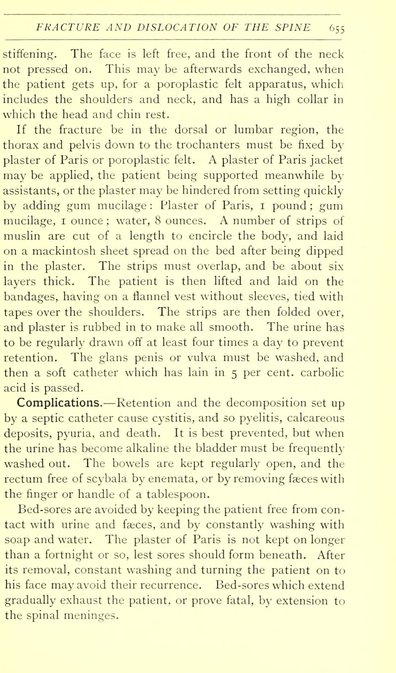 stiffening. The face is left free, and the front of the neck not pressed on. This may be afterwards exchanged, when the patient gets up, for a poroplastic felt apparatus, which includes the shoulders and neck, and has a high collar in which the head and chin rest. If the fracture be in the dorsal or lumbar region, the thorax and pelvis down to the trochanters must be fixed by plaster of Paris or poroplastic felt. A plaster of Paris jacket may be applied, the patient being supported meanwhile by assistants, or the plaster may be hindered from setting quickly by adding gum mucilage: Plaster of Paris, 1 pound; gum mucilage, 1 ounce ; water, 8 ounces. A number of strips of muslin are cut of a length to encircle the body, and laid on a mackintosh sheet spread on the bed after being dipped in the plaster. The strips must overlap, and be about six layers thick. The patient is then lifted and laid on the bandages, having on a flannel vest without sleeves, tied with tapes over the shoulders. The strips are then folded over, and plaster is rubbed in to make all smooth. The urine has to be regularly drawn off at least four times a day to prevent retention. The glans penis or vulva must be washed, and then a soft catheter which has lain in 5 per cent, carbolic acid is passed. Complications.—Retention and the decomposition set up by a septic catheter cause cystitis, and so pyelitis, calcareous deposits, pyuria, and death. It is best prevented, but when the urine has become alkaline the bladder must be frequently washed out. The bowels are kept regularly open, and the rectum free of scybala by enemata, or by removing faeces with the finger or handle of a tablespoon. Bed-sores are avoided by keeping the patient free from con- tact with urine and faeces, and by constantly washing with soap and water. The plaster of Paris is not kept on longer than a fortnight or so, lest sores should form beneath. After its removal, constant washing and turning the patient on to his face may avoid their recurrence. Bed-sores which extend gradually exhaust the patient, or prove fatal, by extension to the spinal meninges.