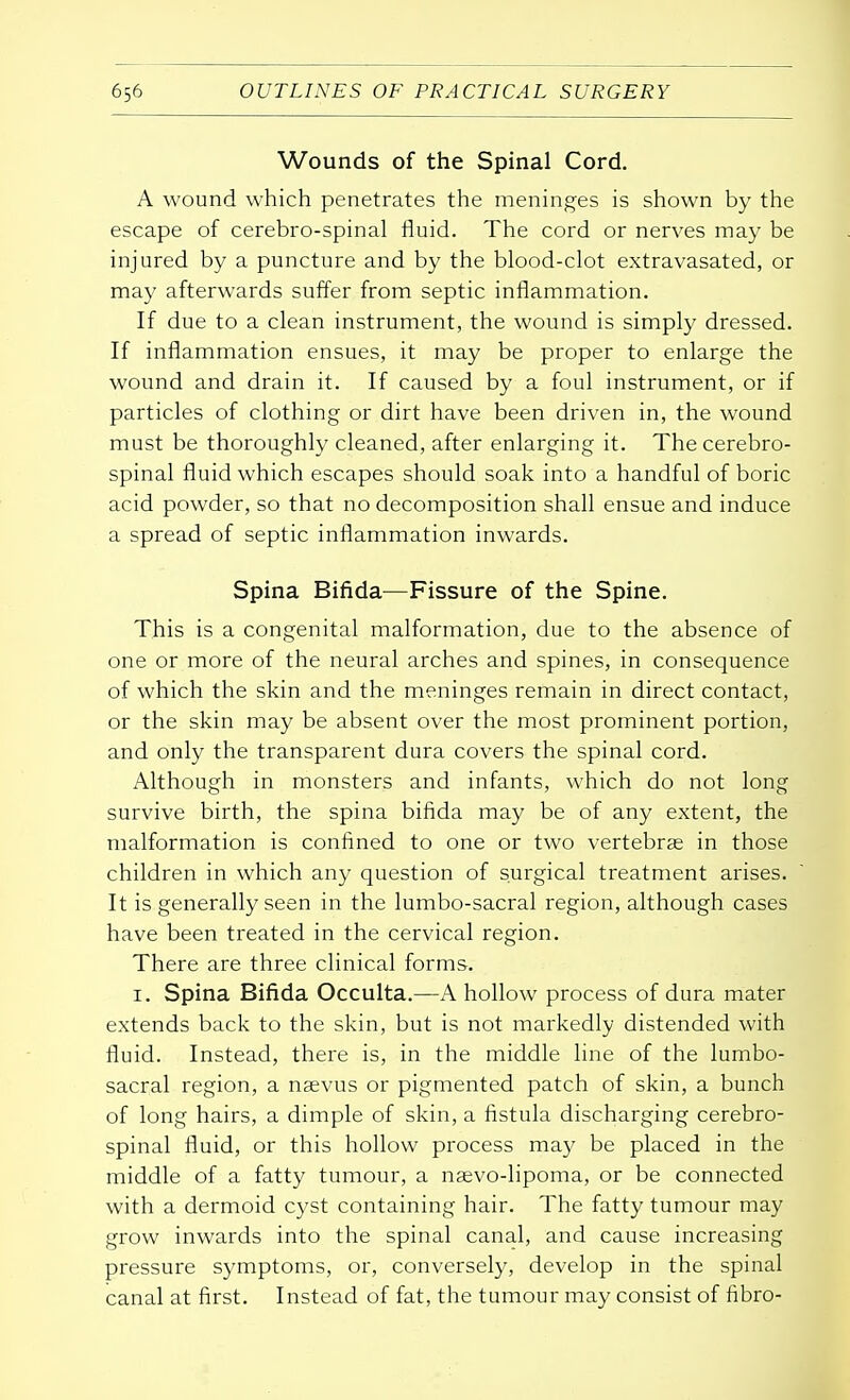 Wounds of the Spinal Cord. A wound which penetrates the meninges is shown by the escape of cerebro-spinal fluid. The cord or nerves may be injured by a puncture and by the blood-clot extravasated, or may afterwards suffer from septic inflammation. If due to a clean instrument, the wound is simply dressed. If inflammation ensues, it may be proper to enlarge the wound and drain it. If caused by a foul instrument, or if particles of clothing or dirt have been driven in, the wound must be thoroughly cleaned, after enlarging it. The cerebro- spinal fluid which escapes should soak into a handful of boric acid powder, so that no decomposition shall ensue and induce a spread of septic inflammation inwards. Spina Bifida—Fissure of the Spine. This is a congenital malformation, due to the absence of one or more of the neural arches and spines, in consequence of which the skin and the meninges remain in direct contact, or the skin may be absent over the most prominent portion, and only the transparent dura covers the spinal cord. Although in monsters and infants, which do not long survive birth, the spina bifida may be of any extent, the malformation is confined to one or two vertebras in those children in which any question of surgical treatment arises. It is generally seen in the lumbo-sacral region, although cases have been treated in the cervical region. There are three clinical forms. 1. Spina Bifida Occulta.—A hollow process of dura mater extends back to the skin, but is not markedly distended with fluid. Instead, there is, in the middle line of the lumbo- sacral region, a naevus or pigmented patch of skin, a bunch of long hairs, a dimple of skin, a fistula discharging cerebro- spinal fluid, or this hollow process may be placed in the middle of a fatty tumour, a naevo-lipoma, or be connected with a dermoid cyst containing hair. The fatty tumour may grow inwards into the spinal canal, and cause increasing pressure symptoms, or, conversely, develop in the spinal canal at first. Instead of fat, the tumour may consist of fibro-