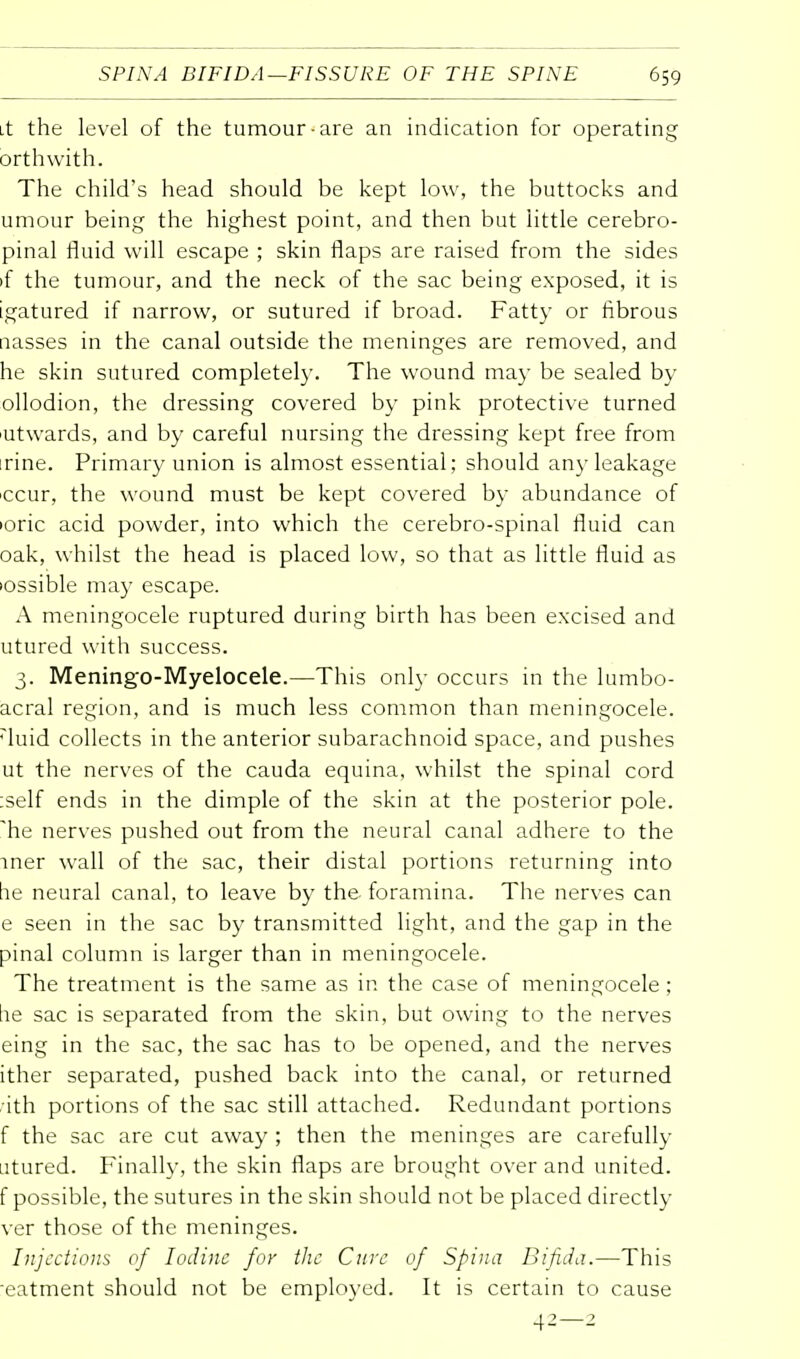 it the level of the tumour-are an indication for operating orthwith. The child's head should be kept low, the buttocks and umour being the highest point, and then but little cerebro- pinal fluid will escape ; skin flaps are raised from the sides if the tumour, and the neck of the sac being exposed, it is igatured if narrow, or sutured if broad. Fatty or fibrous nasses in the canal outside the meninges are removed, and he skin sutured completely. The wound may be sealed by ollodion, the dressing covered by pink protective turned utwards, and by careful nursing the dressing kept free from rine. Primary union is almost essential; should any leakage ccur, the wound must be kept covered by abundance of 'oric acid powder, into which the cerebro-spinal fluid can oak, whilst the head is placed low, so that as little fluid as 'ossible may escape. A meningocele ruptured during birth has been excised and utured with success. 3. Meningo-Myelocele.—This only occurs in the lumbo- acral region, and is much less common than meningocele. rluid collects in the anterior subarachnoid space, and pushes ut the nerves of the cauda equina, whilst the spinal cord :self ends in the dimple of the skin at the posterior pole, 'he nerves pushed out from the neural canal adhere to the iner wall of the sac, their distal portions returning into he neural canal, to leave by the- foramina. The nerves can e seen in the sac by transmitted light, and the gap in the pinal column is larger than in meningocele. The treatment is the same as in the case of meningocele; :ie sac is separated from the skin, but owing to the nerves eing in the sac, the sac has to be opened, and the nerves ither separated, pushed back into the canal, or returned 'ith portions of the sac still attached. Redundant portions f the sac are cut away ; then the meninges are carefully utured. Finally, the skin flaps are brought over and united, f possible, the sutures in the skin should not be placed directly ver those of the meninges. Injections of Iodine for the Cure of Spina Bifida.—This eatment should not be employed. It is certain to cause 42—2