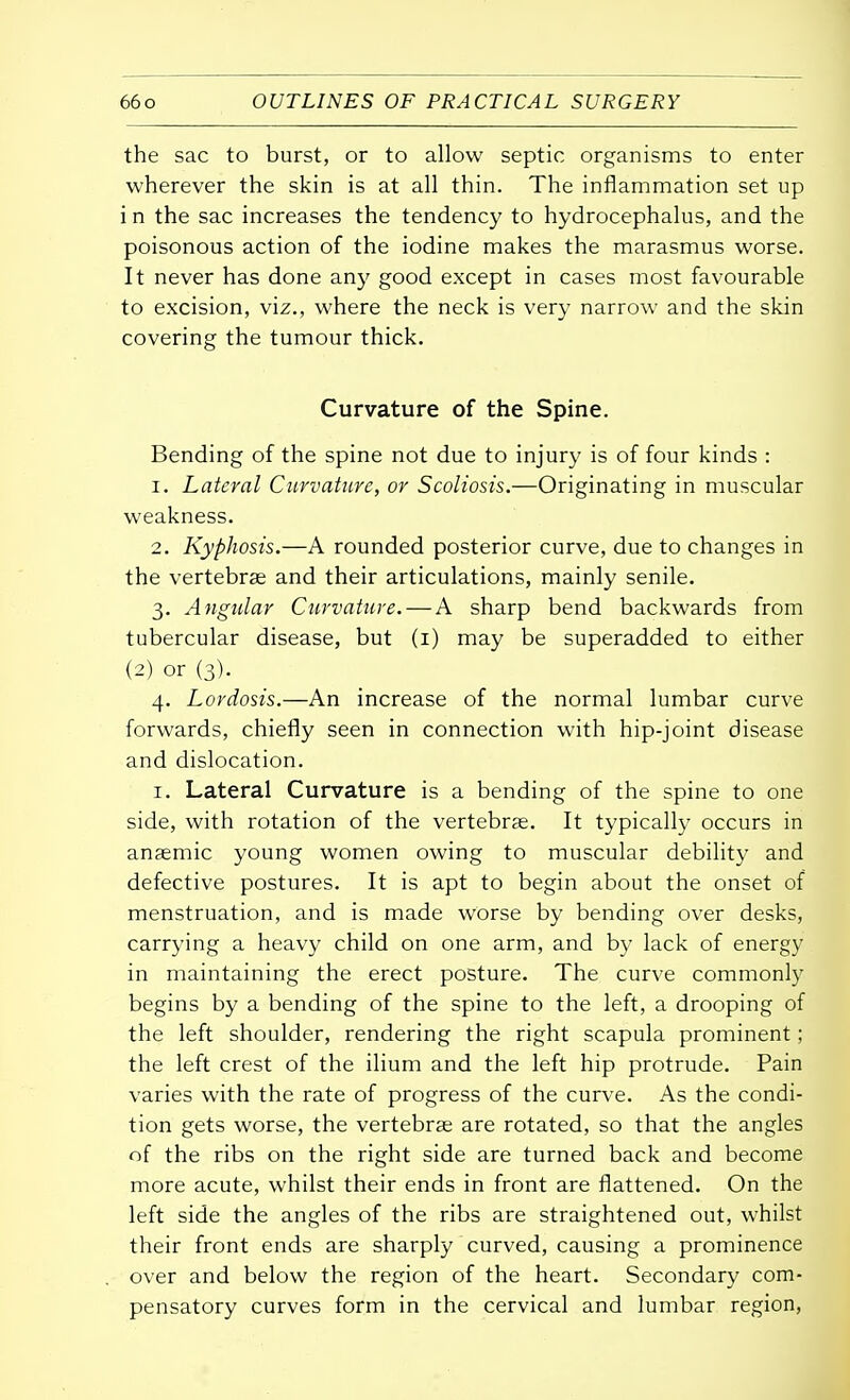 the sac to burst, or to allow septic organisms to enter wherever the skin is at all thin. The inflammation set up i n the sac increases the tendency to hydrocephalus, and the poisonous action of the iodine makes the marasmus worse. It never has done any good except in cases most favourable to excision, viz., where the neck is very narrow and the skin covering the tumour thick. Curvature of the Spine. Bending of the spine not due to injury is of four kinds : 1. Lateral Curvature, or Scoliosis.—Originating in muscular weakness. 2. Kyphosis.—A rounded posterior curve, due to changes in the vertebrae and their articulations, mainly senile. 3. Angular Curvature. — A sharp bend backwards from tubercular disease, but (1) may be superadded to either (2) or (3). 4. Lordosis.—An increase of the normal lumbar curve forwards, chiefly seen in connection with hip-joint disease and dislocation. 1. Lateral Curvature is a bending of the spine to one side, with rotation of the vertebrae. It typically occurs in anaemic young women owing to muscular debility and defective postures. It is apt to begin about the onset of menstruation, and is made worse by bending over desks, carrying a heavy child on one arm, and by lack of energy in maintaining the erect posture. The curve commonly begins by a bending of the spine to the left, a drooping of the left shoulder, rendering the right scapula prominent; the left crest of the ilium and the left hip protrude. Pain varies with the rate of progress of the curve. As the condi- tion gets worse, the vertebrae are rotated, so that the angles of the ribs on the right side are turned back and become more acute, whilst their ends in front are flattened. On the left side the angles of the ribs are straightened out, whilst their front ends are sharply curved, causing a prominence over and below the region of the heart. Secondary com- pensatory curves form in the cervical and lumbar region,