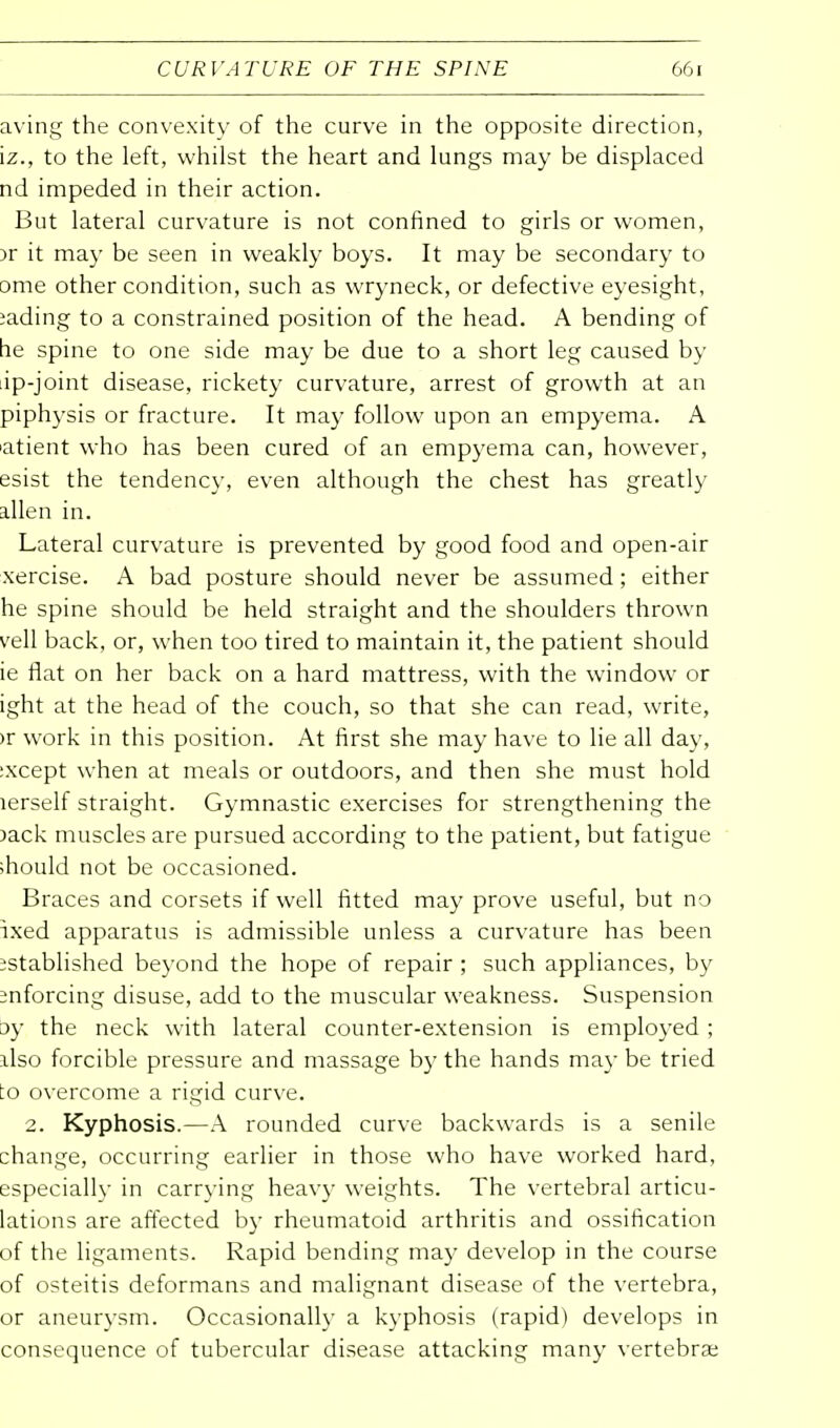 CURVATURE OF THE SPINE aving the convexity of the curve in the opposite direction, iz., to the left, whilst the heart and lungs may be displaced nd impeded in their action. But lateral curvature is not confined to girls or women, )r it may be seen in weakly boys. It may be secondary to Dme other condition, such as wryneck, or defective eyesight, iading to a constrained position of the head. A bending of he spine to one side may be due to a short leg caused by ip-joint disease, rickety curvature, arrest of growth at an piphysis or fracture. It may follow upon an empyema. A atient who has been cured of an empyema can, however, esist the tendency, even although the chest has greatly alien in. Lateral curvature is prevented by good food and open-air xercise. A bad posture should never be assumed; either he spine should be held straight and the shoulders thrown veil back, or, when too tired to maintain it, the patient should ie flat on her back on a hard mattress, with the window or ight at the head of the couch, so that she can read, write, >r work in this position. At first she may have to lie all day, :xcept when at meals or outdoors, and then she must hold lerself straight. Gymnastic exercises for strengthening the )ack muscles are pursued according to the patient, but fatigue should not be occasioned. Braces and corsets if well fitted may prove useful, but no ixed apparatus is admissible unless a curvature has been istablished beyond the hope of repair ; such appliances, by enforcing disuse, add to the muscular weakness. Suspension jy the neck with lateral counter-extension is employed; llso forcible pressure and massage by the hands may be tried :o overcome a rigid curve. 2. Kyphosis.—A rounded curve backwards is a senile change, occurring earlier in those who have worked hard, especially in carrying heavy weights. The vertebral articu- lations are affected by rheumatoid arthritis and ossification of the ligaments. Rapid bending may develop in the course of osteitis deformans and malignant disease of the vertebra, or aneurysm. Occasionally a kyphosis (rapid) develops in consequence of tubercular disease attacking many vertebrae
