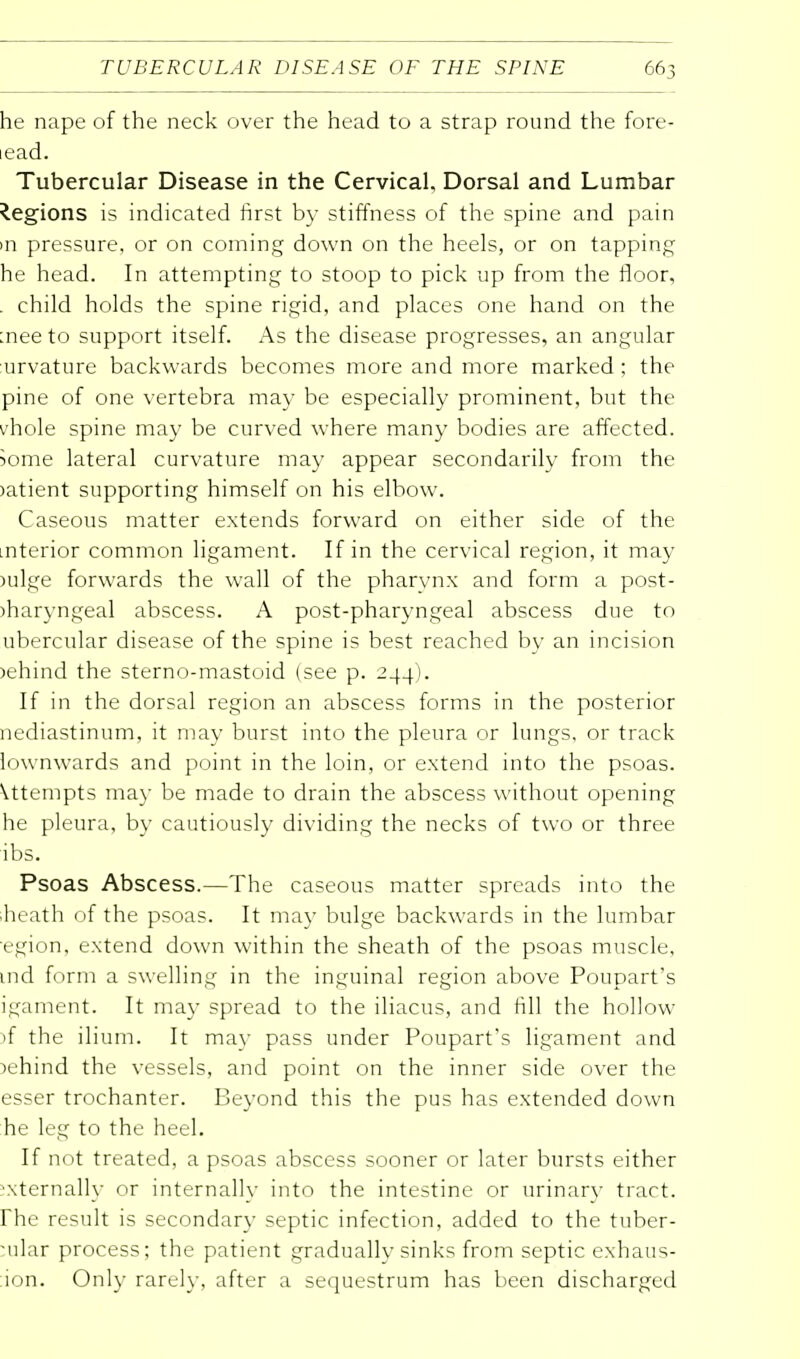 he nape of the neck over the head to a strap round the fore- iead. Tubercular Disease in the Cervical, Dorsal and Lumbar Regions is indicated first by stiffness of the spine and pain m pressure, or on coming down on the heels, or on tapping he head. In attempting to stoop to pick up from the floor, . child holds the spine rigid, and places one hand on the :nee to support itself. As the disease progresses, an angular urvature backwards becomes more and more marked ; the pine of one vertebra may be especially prominent, but the vhole spine may be curved where many bodies are affected. Some lateral curvature may appear secondarily from the >atient supporting himself on his elbow. Caseous matter extends forward on either side of the .nterior common ligament. If in the cervical region, it may >ulge forwards the wall of the pharynx and form a post- )haryngeal abscess. A post-pharyngeal abscess due to ubercular disease of the spine is best reached by an incision >ehind the sterno-mastoid (see p. 244). If in the dorsal region an abscess forms in the posterior nediastinum, it may burst into the pleura or lungs, or track lownwards and point in the loin, or extend into the psoas. Attempts may be made to drain the abscess without opening he pleura, by cautiously dividing the necks of two or three ibs. Psoas Abscess.—The caseous matter spreads into the iheath of the psoas. It may bulge backwards in the lumbar egion, extend down within the sheath of the psoas muscle, ind form a swelling in the inguinal region above Poupart's igament. It may spread to the iliacus, and fill the hollow )f the ilium. It may pass under Poupart's ligament and behind the vessels, and point on the inner side over the esser trochanter. Beyond this the pus has extended down he leg to the heel. If not treated, a psoas abscess sooner or later bursts either externally or internally into the intestine or urinary tract, rhe result is secondary septic infection, added to the tuber- cular process; the patient gradually sinks from septic exhaus- ion. Only rarely, after a sequestrum has been discharged