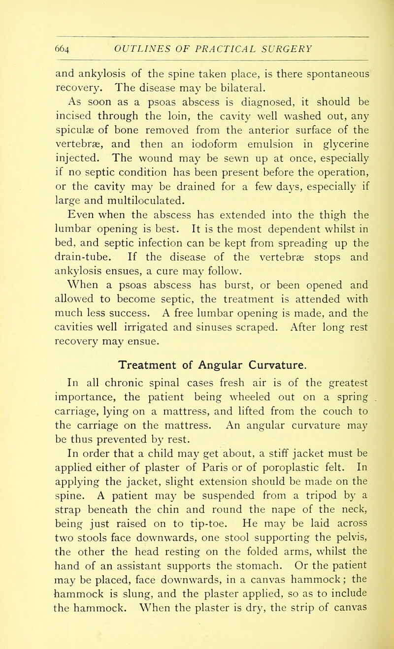and ankylosis of the spine taken place, is there spontaneous recovery. The disease may be bilateral. As soon as a psoas abscess is diagnosed, it should be incised through the loin, the cavity well washed out, any spiculae of bone removed from the anterior surface of the vertebrae, and then an iodoform emulsion in glycerine injected. The wound may be sewn up at once, especially if no septic condition has been present before the operation, or the cavity may be drained for a few days, especially if large and multiloculated. Even when the abscess has extended into the thigh the lumbar opening is best. It is the most dependent whilst in bed, and septic infection can be kept from spreading up the drain-tube. If the disease of the vertebrae stops and ankylosis ensues, a cure may follow. When a psoas abscess has burst, or been opened and allowed to become septic, the treatment is attended with much less success. A free lumbar opening is made, and the cavities well irrigated and sinuses scraped. After long rest recovery may ensue. Treatment of Angular Curvature. In all chronic spinal cases fresh air is of the greatest importance, the patient being wheeled out on a spring carriage, lying on a mattress, and lifted from the couch to the carriage on the mattress. An angular curvature may be thus prevented by rest. In order that a child may get about, a stiff jacket must be applied either of plaster of Paris or of poroplastic felt. In applying the jacket, slight extension should be made on the spine. A patient may be suspended from a tripod by a strap beneath the chin and round the nape of the neck, being just raised on to tip-toe. He may be laid across two stools face downwards, one stool supporting the pelvis, the other the head resting on the folded arms, whilst the hand of an assistant supports the stomach. Or the patient may be placed, face downwards, in a canvas hammock; the hammock is slung, and the plaster applied, so as to include the hammock. When the plaster is dry, the strip of canvas