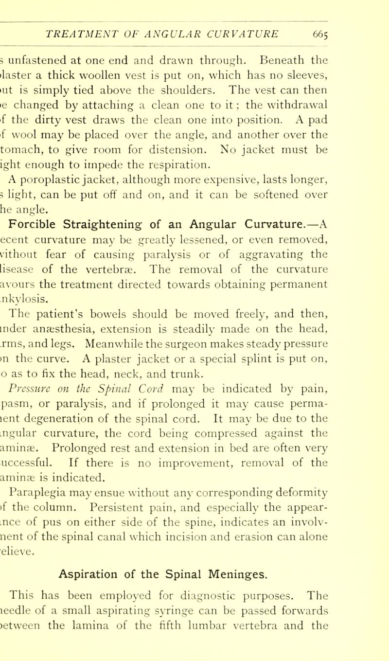 ; unfastened at one end and drawn through. Beneath the ilaster a thick woollen vest is put on, which has no sleeves, art is simply tied above the shoulders. The vest can then ie changed by attaching a clean one to it: the withdrawal f the dirty vest draws the clean one into position. A pad f wool may be placed over the angle, and another over the tomach, to give room for distension. No jacket must be ight enough to impede the respiration. A poroplastic jacket, although more expensive, lasts longer, 5 light, can be put off and on, and it can be softened over he angle. Forcible Straightening of an Angular Curvature.—A ecent curvature may be greatly lessened, or even removed, vithout fear of causing paralysis or of aggravating the lisease of the vertebrae. The removal of the curvature avours the treatment directed towards obtaining permanent nkylosis. The patient's bowels should be moved freely, and then, mder anaesthesia, extension is steadily made on the head, rms, and legs. Meanwhile the surgeon makes steady pressure in the curve. A plaster jacket or a special splint is put on, o as to fix the head, neck, and trunk. Pressure on the Spinal Cord may be indicated by pain, pasm, or paralysis, and if prolonged it may cause perma- lent degeneration of the spinal cord. It may be due to the .ngular curvature, the cord being compressed against the aminse. Prolonged rest and extension in bed are often very uccessful. If there is no improvement, removal of the aminae is indicated. Paraplegia may ensue without any corresponding deformity »f the column. Persistent pain, and especially the appear- .nce of pus on either side of the spine, indicates an involv- nent of the spinal canal which incision and erasion can alone elieve. Aspiration of the Spinal Meninges. This has been employed for diagnostic purposes. The leedle of a small aspirating syringe can be passed forwards >etween the lamina of the fifth lumbar vertebra and the