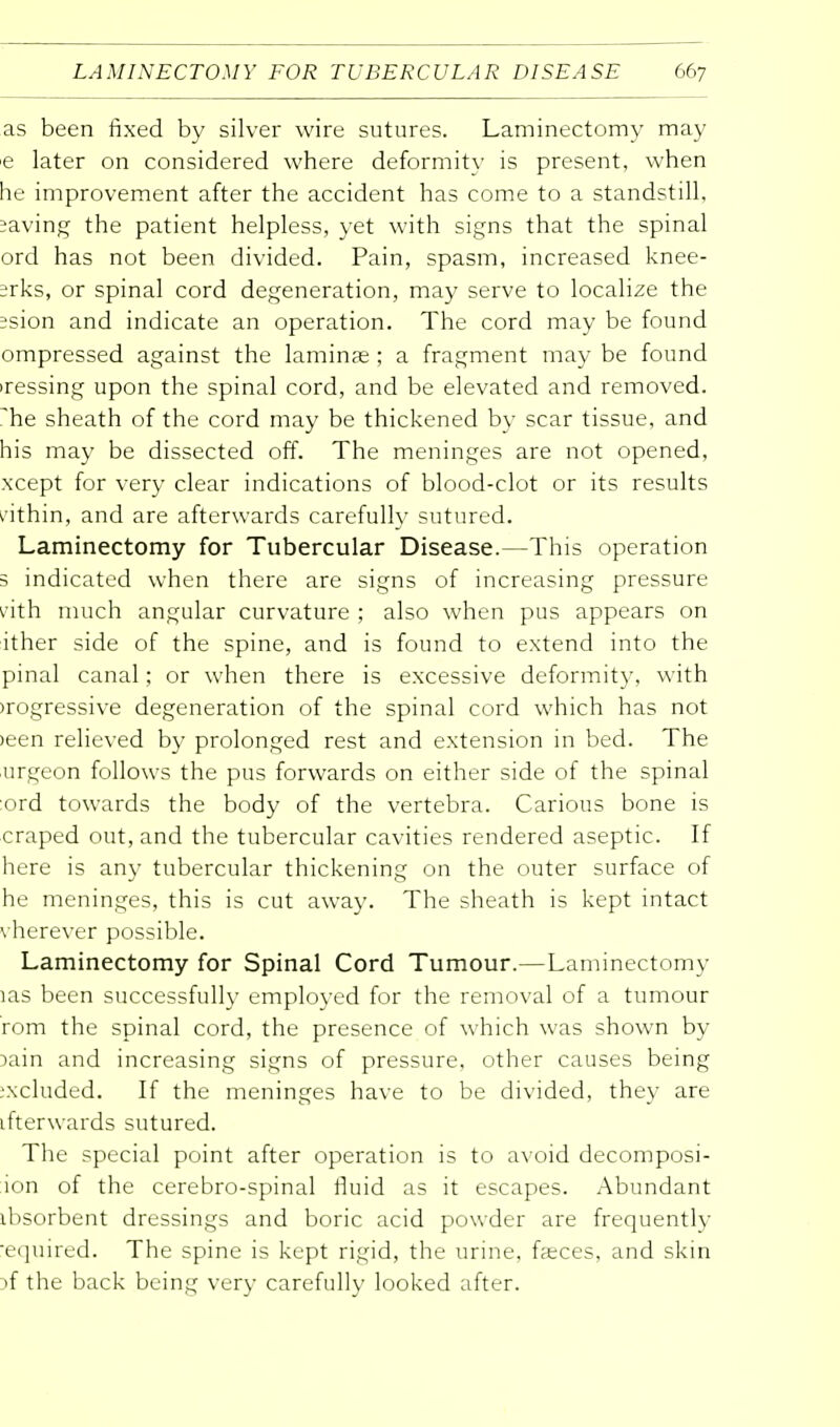 as been fixed by silver wire sutures. Laminectomy may e later on considered where deformity is present, when he improvement after the accident has come to a standstill, saving the patient helpless, yet with signs that the spinal ord has not been divided. Pain, spasm, increased knee- srks, or spinal cord degeneration, may serve to localize the ;sion and indicate an operation. The cord may be found ompressed against the laminae ; a fragment may be found iressing upon the spinal cord, and be elevated and removed, ^he sheath of the cord may be thickened by scar tissue, and his may be dissected off. The meninges are not opened, xcept for very clear indications of blood-clot or its results within, and are afterwards carefully sutured. Laminectomy for Tubercular Disease.—This operation 3 indicated when there are signs of increasing pressure nth much angular curvature ; also when pus appears on ither side of the spine, and is found to extend into the pinal canal; or when there is excessive deformity, with >rogressive degeneration of the spinal cord which has not >een relieved by prolonged rest and extension in bed. The urgeon follows the pus forwards on either side of the spinal ord towards the body of the vertebra. Carious bone is craped out, and the tubercular cavities rendered aseptic. If here is any tubercular thickening on the outer surface of he meninges, this is cut away. The sheath is kept intact vherever possible. Laminectomy for Spinal Cord Tumour.—Laminectomy las been successfully employed for the removal of a tumour rom the spinal cord, the presence of which was shown by lain and increasing signs of pressure, other causes being :xcluded. If the meninges have to be divided, they are ifterwards sutured. The special point after operation is to avoid decomposi- ion of the cerebro-spinal fluid as it escapes. Abundant ibsorbent dressings and boric acid powder are frequently •equired. The spine is kept rigid, the urine, faeces, and skin if the back being very carefully looked after.