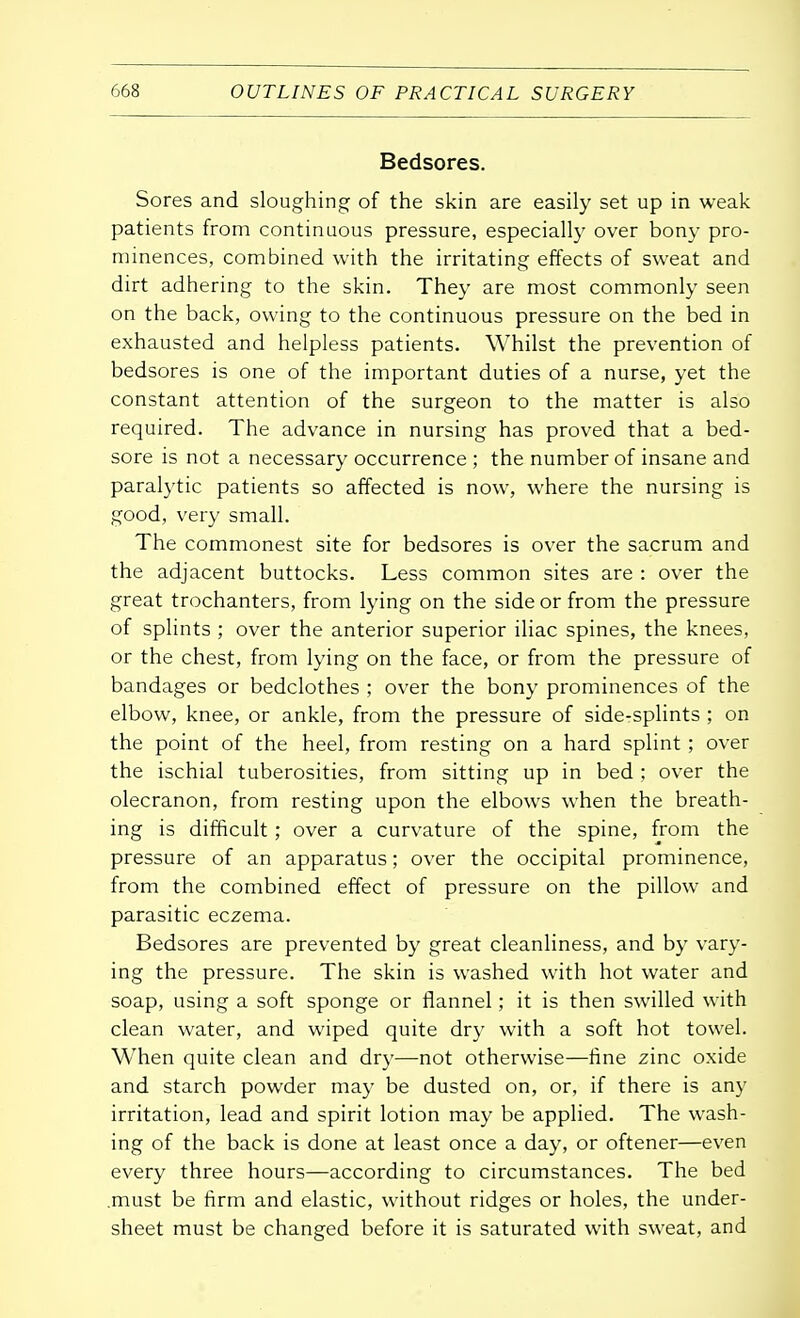 Bedsores. Sores and sloughing of the skin are easily set up in weak patients from continuous pressure, especially over bony pro- minences, combined with the irritating effects of sweat and dirt adhering to the skin. They are most commonly seen on the back, owing to the continuous pressure on the bed in exhausted and helpless patients. Whilst the prevention of bedsores is one of the important duties of a nurse, yet the constant attention of the surgeon to the matter is also required. The advance in nursing has proved that a bed- sore is not a necessary occurrence ; the number of insane and paralytic patients so affected is now, where the nursing is good, very small. The commonest site for bedsores is over the sacrum and the adjacent buttocks. Less common sites are : over the great trochanters, from lying on the side or from the pressure of splints ; over the anterior superior iliac spines, the knees, or the chest, from lying on the face, or from the pressure of bandages or bedclothes ; over the bony prominences of the elbow, knee, or ankle, from the pressure of side-splints ; on the point of the heel, from resting on a hard splint ; over the ischial tuberosities, from sitting up in bed ; over the olecranon, from resting upon the elbows when the breath- ing is difficult; over a curvature of the spine, from the pressure of an apparatus; over the occipital prominence, from the combined effect of pressure on the pillow and parasitic eczema. Bedsores are prevented by great cleanliness, and by vary- ing the pressure. The skin is washed with hot water and soap, using a soft sponge or flannel; it is then swilled with clean water, and wiped quite dry with a soft hot towel. When quite clean and dry—not otherwise—fine zinc oxide and starch powder may be dusted on, or, if there is any irritation, lead and spirit lotion may be applied. The wash- ing of the back is done at least once a day, or oftener—even every three hours—according to circumstances. The bed .must be firm and elastic, without ridges or holes, the under- sheet must be changed before it is saturated with sweat, and