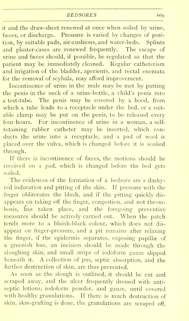 it and the draw-sheet renewed at once when soiled by urine, faeces, or discharge. Pressure is varied by changes of posi- tion, by suitable pads, air-cushions, and water-beds. Splints and plaster-cases are renewed frequently. The escape of urine and fasces should, if possible, be regulated so that the patient may be immediately cleaned. Regular catheterism and irrigation of the bladder, aperients, and rectal enemata for the removal of scybala, may afford improvement. Incontinence of urine in the male may be met by putting the penis in the neck of a urine-bottle, a child's penis into a test-tube. The penis may be covered by a hood, from which a tube leads to a receptacle under the bed, or a suit- able clamp may be put on the penis, to be released every four hours. For incontinence of urine in a woman, a self- retaining rubber catheter may be inserted, which con- ducts the urine into a receptacle, and a pad of wool is placed over the vulva, which is changed before it is soaked through. If there is incontinence of faeces, the motions should be received on a pad, which is changed before the bed gets soiled. The evidences of the formation of a bedsore are a dusky- red induration and pitting of the skin. If pressure with the ringer obliterates the blush, and if the pitting quickly dis- appears on taking off the finger, congestion, and not throm- bosis, has taken place, and the foregoing preventive measures should be actively carried out. When the patch tends more to a bluish-black colour, which does not dis- appear on finger-pressure, and a pit remains after relaxing the finger, if the epidermis separates, exposing papillae of a greenish hue, an incision should be made through the sloughing skin, and small strips of iodoform gauze slipped beneath it. A collection of pus, septic absorption, and the further destruction of skin, are thus prevented. As soon as the slough is outlined, it should be cut and scraped away, and the ulcer frequently dressed with anti- septic lotions, iodoform powder, and gauze, until covered with healthy granulations. If there is much destruction of skin, skin-grafting is done, the granulations are scraped off,