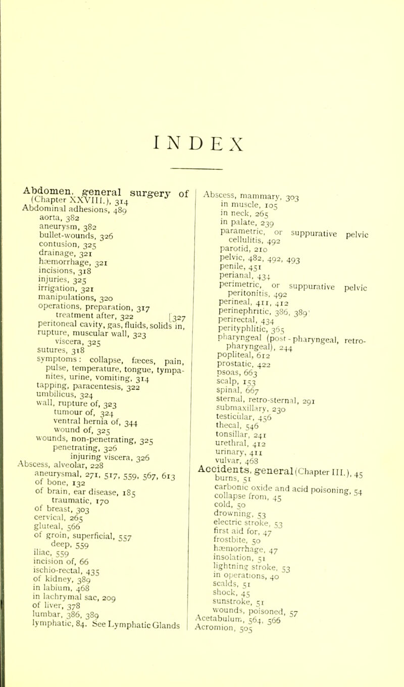 INDEX Abdomen, general surgery of (Chapter XXVIII.), 314 Abdominal adhesions, 489 aorta, 382 aneurysm, 382 bullet-wounds, 326 contusion, 325 drainage, 321 haemorrhage, 321 incisions, 318 injuries, 325 irrigation, 321 manipulations, 320 operations, preparation, 317 treatment after, 322 [ 327 peritoneal cavity, gas, fluids, solids in, rupture, muscular wall, 323 viscera, 325 sutures, 318 symptoms: collapse, fceces, pain, pulse, temperature, tongue, tympa- nites, urine, vomiting, 314 tapping, paracentesis, 322 umbilicus, 324 wall, rupture of, 323 tumour of, 324 ventral hernia of, 344 wound of, 325 wounds, non-penetrating, 325 penetrating, 326 injuring viscera, 326 Abscess, alveolar, 228 aneurysmal, 271, 517, 559, 567, 613 of bone, 132 of brain, ear disease, 185 traumatic, 170 of breast, 303 cervical, 265 gluteal, 566 of groin, superficial, 557 ., deeP. 559 iliac, 559 incision of, 66 ischiorectal, 435 of kidney, 389 in labium, 468 in lachrymal sac, 209 of liver, 378 lumbar, 386, 389 lymphatic, 84. See Lymphatic Glands suppurative pelvic pelvic Abscess, mammary, 303 in muscle, 105 in neck, 265 in palate, 239 parametric, or cellulitis, 492 parotid, 210 pelvic, 482, 492, 493 penile, 451 perianal, 434 perimetric, or suppurative peritonitis, 492 perineal, 411, 4i2 perinephntic, 386, 389' perirectal, 434 perityphlitic, 365 pharyngeal (post - pharyngeal, pharyngeal), 244 popliteal, 612 prostatic, 422 psoas, 663 scalp, 153 spinal, 667 sternal, retro-sternal, 291 submaxillary, 230 testicular, 456 thecal, 546 tonsillar, 241 urethral, 412 urinary, 411 vulvar, 468 Accidents, general(Chapter in burns, 51 carbonic oxide and acid poisonin collapse from, 45 cold, 50 drowning, 53 electric stroke, 53 first aid for, 47 frostbite, 50 hemorrhage, 47 insolation, 51 lightning stroke, 53 in operations, 40 scalds, 51 shock, 45 sunstroke, 51 wounds, poisoned, 57 Acetabulum, 564, 566 Acromion, 5015 •45 54