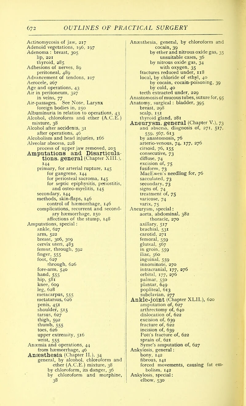 Actinomycosis of jaw, 217 Adenoid vegetations, 196, 197 Adenoma : breast, 305 lip, 221 thyroid, 285 Adhesions of nerves, 89 peritoneal, 489 Advancement of tendons, 107 Aerocele, 267 Age and operations, 43 Air in peritoneum, 327 in veins, 77 Air-passages. See Nose, Larynx foreign bodies in, 250 Albuminuria in relation to operations, 43 Alcohol, chloroform and ether (A.C. E.) mixture, 38 Alcohol after accidents, 31 after operations, 46 Alcoholism and head injuries, 166 Alveolar abscess, 228 process of upper jaw removed, 203 Amputations and Disarticula- tions, general (Chapter XIII.), 144 primary, for arterial rupture, 145 for gangrene, 144 for periosteal sacroma, 145 for septic epiphysitis, periostitis, and osteo-myelitis, 145 secondary, 144 methods, skin-flaps, 146 control of haemorrhage, 146 complications, recurrent and second- ary haemorrhage, 150 affections of the stump, 148 Amputations, special: ankle, 627 arm, 522 breast, 306, 309 cervix uteri, 483 femur, through, 592 finger, 555 foot, 627 through, 626 fore-arm, 540 hand, 555 hip, 581 knee, 609 leg, 628 metacarpus, 555 metatarsus, 626 penis, 451 shoulder, 515 tarsus, 627 thigh, 592 thumb, 555 toes, 626 upper extremity, 516 wrist, 555 Anaemia and operations, 44 from haemorrhage, 46 Anaesthesia (Chapter II.), 34 general, by alcohol, chloroform and ether (A.C.E.) mixture, 38 by chloroform, its danger, 36 by chloroform and morphine, 38 Anaesthesia, general, by chloroform and cocain, 39 by ether and nitrous oxide gas, 35 unsuitable cases, 36 by nitrous oxide gas, 34 with oxygen, 35 fractures reduced under, 118 local, by chloride of ethyl, 40 by cocain, cocain-poisoning, 39 by cold, 40 teeth extracted under, 229 Anastomosis of mucous tubes, suture for, 95 Anatomy, surgical: bladder, 395 breast, 298 scalp, 151 thyroid gland, 281 Aneurysm, general (Chapter v.), 73 and abscess, diagnosis of, 271, 517, 559. 567. 6l3 by anastomosis, 76 arterio-venous, 74, 177, 276 cirsoid, 76, 155 consecutive, 73 diffuse, 74 excision of, 75 fusiform, 73 MacEwen's needling for, 76 sacculated, 73 secondary, 73 signs of, 74_ treatment of, 75 varicose, 74 varix, 75 Aneurysm, special: aorta, abdominal, 382 thoracic, 270 axillary, 517 brachial, 531 carotid, 271 femoral, 559 gluteal, 567 in groin, 559 iliac, 560 inguinal, 559 innominate, 270 intracranial, 177, 276 orbital, 177, 276 palmar, 550 plantar, 649 popliteal, 613 subclavian, 277 Ankle-joint (Chapter XLIL), 620 amputation of, 627 arthreetomy of, 640 dislocation of, 622 excision of, 639 fracture of, 622 incision of, 639 Pott's fracture of, 622 sprain of, 621 Syme's amputation of, 627 Ankylosis, general: bony, 142 fibrous, 141 forced movements, causing fat em- bolism, 142 Ankylosis, special: elbow, 530