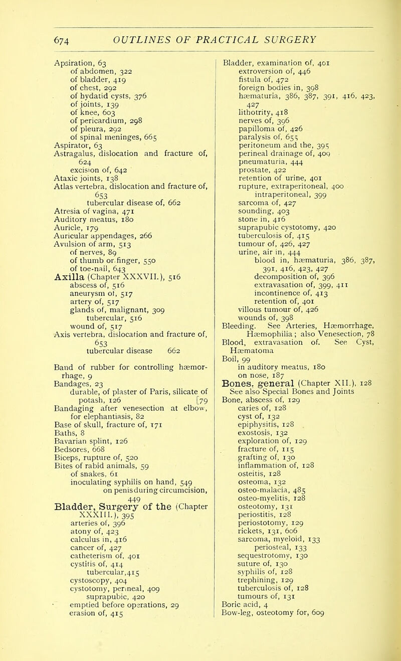 Apsiration, 63 of abdomen, 322 of bladder, 419 of chest, 292 of hydatid cysts, 376 of joints, 139 of knee, 603 of pericardium, 298 of pleura, 292 of spinal meninges, 665 Aspirator, 63 Astragalus, dislocation and fracture of, 624 excision of, 642 Ataxic joints, 138 Atlas vertebra, dislocation and fracture of, 653 tubercular disease of, 662 Atresia of vagina, 471 Auditory meatus, 180 Auricle, T79 Auricular appendages, 266 Avulsion of arm, 313 of nerves, 89 of thumb or. finger, 550 of toe-nail, 643 Axilla (Chapter XXXVII.), 516 abscess of, 516 aneurysm of, 517 artery of, 517 glands of, malignant, 309 tubercular, 516 wound of, 517 Axis vertebra, dislocation and fracture of, 653 tubercular disease 662 Band of rubber for controlling haemor- rhage, 9 Bandages, 23 durable, of plaster of Paris, silicate of potash, 126 [79 Bandaging after venesection at elbow, for elephantiasis, 82 Base of skull, fracture of, 171 Baths, 8 Bavarian splint, 126 Bedsores, 668 Biceps, rupture of, 520 Bites of rabid animals, 59 of snakes, 61 inoculating syphilis on hand, 549 on penisduring circumcision, 449 Bladder, Surgery of the (Chapter XXXIII.), 395 arteries of, 396 atony of, 423 calculus in, 416 cancer of, 427 catheterism of, 401 cystitis of, 414 tubercular,415 cystoscopy, 404 cystotomy, perineal, 409 suprapubic, 420 emptied before operations, 29 erasion of, 415 Bladder, examination of, 401 extroversion of, 446 fistula of, 472 foreign bodies in, 398 haematuria, 386, 387, 391, 416, 423, 427 lithotrity, 418 nerves of, 396 papilloma of, 426 paralysis of, 65 s peritoneum and ihe, 395 perineal drainage of, 409 pneumaturia, 444 prostate, 422 retention of urine, 401 rupture, extraperitoneal, .100 intraperitoneal, 399 sarcoma of, 427 sounding, 403 stone in, 416 suprapubic cystotomy, 420 tuberculosis of, 415 tumour of, 426, 427 urine, air in, 444 blood in, haematuria, 386, 387, 391, 416, 423, 427 decomposition of, 396 extravasation of, 399, 411 incontinence of, 413 retention of, 401 villous tumour of, 426 wounds of, 398 Bleeding. See Arteries, Haemorrhage, Haemophilia; also Venesection, 78 Blood, extravasation of. See Cyst, Haematoma Boil, 99 in auditory meatus, 180 on nose, 187 Bones, general (Chapter XII.), 128 See also Special Bones and Joints Bone, abscess of, 129 caries of, 128 cyst of, 132 epiphysitis, 128 exostosis, 132 exploration of, 129 fracture of, 115 grafting of, 130 inflammation of, 128 osteitis, 128 osteoma, 132 osteo-malacia, 485 osteo-myelitis, 128 osteotomy, 131 periostitis, 128 periostotomy, 129 rickets, 131, 606 sarcoma, myeloid, 133 periosteal, 133 sequestrotomy, 130 suture of, 130 syphilis of, 128 trephining, 129 tuberculosis of, 128 tumours of, 131 Boric acid, 4 Bow-leg, osteotomy for, 609