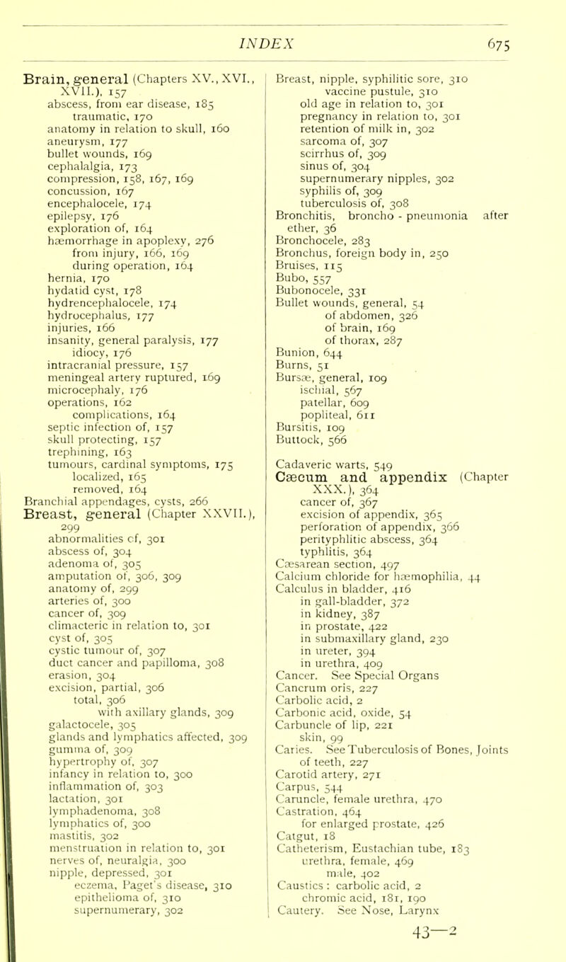 Brain, general (Chapters XV., XVI., XVII.), 157 abscess, from ear disease, 185 traumatic, 170 anatomy in relation to skull, 160 aneurysm, 177 bullet wounds, 169 cephalalgia, 173 compression, 158, 167, 169 concussion, 167 encephalocele, 174 epilepsy, 176 exploration of, 164 haemorrhage in apoplexy, 276 from injury, 166, 169 during operation, 164 hernia, 170 hydatid cyst, 178 hydrencephalocele, 174 hydrocephalus, 177 injuries, 166 insanity, general paralysis, 177 idiocy, 176 intracranial pressure, 157 meningeal artery ruptured, 169 microcephaly, 176 operations, 162 complications, 164 septic infection of, 157 skull protecting, 157 trephining, 163 tumours, cardinal symptoms, 175 localized, 165 removed, 164 Branchial appendages, cysts, 266 Breast, general (Chapter XXVII.), 299 abnormalities cf, 301 abscess of, 304 adenoma of, 305 amputation of, 306, 309 anatomy of, 299 arteries of, 300 cancer of, 309 climacteric in relation to, 301 cyst of, 305 cystic tumour of, 307 duct cancer and papilloma, 308 erasion, 304 excision, partial, 306 total, 306 with axillary glands, 309 galactocele, 305 glands and lymphatics affected, 309 gumma of, 309 hypertrophy of, 307 infancy in relation to, 300 inflammation of, 303 lactation, 301 lymphadenoma, 308 lymphatics of, 300 mastitis, 302 menstruation in relation to, 301 nerves of, neuralgia, 300 nipple, depressed, 301 eczema, Paget's disease, 310 epithelioma of, 310 supernumerary, 302 Breast, nipple, syphilitic sore, 310 vaccine pustule, 310 old age in relation to, 301 pregnancy in relation to, 301 retention of milk in, 302 sarcoma of, 307 scirrhus of, 309 sinus of, 304 supernumerary nipples, 302 syphilis of, 309 tuberculosis of, 308 Bronchitis, broncho - pneumonia after ether, 36 Bronchocele, 283 Bronchus, foreign body in, 250 Bruises, 115 Bubo, 557 Bubonocele, 331 Bullet wounds, general, 54 of abdomen, 326 of brain, 169 of thorax, 287 Bunion, 644 Burns, 51 Bursae, general, 109 ischial, 567 patellar, 609 popliteal, 611 Bursitis, 109 Buttock, 566 Cadaveric warts, 549 Caecum and appendix (Chapter XXX.), 364 cancer of, 367 excision of appendix, 365 perforation of appendix, 366 perityphlic abscess, 364 typhlitis, 364 Cesarean section, 497 Calcium chloride for haemophilia, 44 Calculus in bladder, 416 in gall-bladder, 372 in kidney, 387 in prostate, 422 in submaxillary gland, 230 in ureter, 394 in urethra, 409 Cancer. See Special Organs Cancrum oris, 227 Carbolic acid, 2 Carbonic acid, oxide, 54 Carbuncle of lip, 221 skin, 99 Caries. See Tuberculosis of Bones, loints of teeth, 227 Carotid artery, 271 Carpus, 544 Caruncle, female urethra, 470 Castration, 464 for enlarged prostate, 426 Catgut, 18 Catheterism, Eustachian tube, 183 urethra, female, 469 male, 402 Caustics: carbolic acid, 2 chromic acid, 181, 190 Cautery. See Nose, Larynx