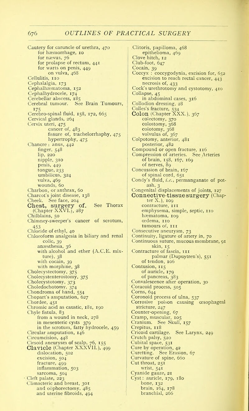 Cautery for caruncle of urethra, 470 for haemorrhage, 10 for nasvus, 76 for prolapse of rectum, 441 for warts on penis, 449 on vulva, 468 Cellulitis, no Cephalalgia, 173 Cephalhematoma, 152 Cephalhydrocele, 174 Cerebellar abscess, 185 Cerebral tumour. See Brain Tumours, 175 Cerebro-spinal fluid, 158, 172, 665 Cervical glands, 264 Cervix uteri, 475 cancer of, 483 fissure of, trachelorrhaphy, 475 hypertrophy, 475 Chancre : anus, 442 finger, 548 lip, 220 nipple, 310 penis, 449 tongue, 233 umbilicus, 324 vulva, 469 wounds, 60 Charbon, or anthrax, 60 Charcot's joint disease, 138 Cheek. See face, 204 Chest, surgery of. See Thorax (Chapter XXVI.), 287 Chilblains, 50 Chimney-sweeper's cancer of scrotum, 453 Chloride of ethyl, 40 Chloroform analgesia in biliary and renal colic, 39 anaesthesia, 36 with alcohol and ether (A.C.E. mix- ture), 38 with cocain, 39 with morphine, 38 Cholecystectomy, 375 Cholecystenterostomy, 375 Cholecystotomy, 373 Choledochotomy, 374 Chondroma of hand, 554 Chopart's amputation, 627 Chordee, 451 Chromic acid as caustic, 181, 190 Chyle fistula, 83 from a wound in neck, 278 in mesenteric cysts 379 in the scrotum, fatty hydrocele, 459 Circular amputation, 146 Circumcision, 448 Cirsoid aneurysm of scalp, 76, 155 Clavicle (Chapter XXXVII.), 499 dislocation, 502 excision, 504 fracture, 499 inflammation, 503 sarcoma, 504 • Cleft palate, 223 Climacteric and breast, 301 and oophorectomy, 485 Clitoris, papilloma, 468 epithelioma, 469 Clove hitch, 12 Club-foot, 647 Cocain, 39 Coccyx : coccygodynia, excision for, 652 excision to reach rectal cancer, 443 necrosis of, 433 Cock's urethrotomy and cystotomy, 410 Collapse, 43 in abdominal cases, 316 Collodion dressing. 28 Colles's fracture, 534 Colon (Chapter XXX.), 367 colectomy, 370 colostomy, 368 colotomy, 368 volvulus of, 367 Colpotomy, anterior, 481 posterior, 482 Compound or open fracture, 116 Compression of arteries. See Arteries of brain, 158, 167, 169 of nerves, 89 Concussion of brain, 167 of spinal cord, 651 Condy's fluid, i.e., permanganate of pot- ash, 3 Congenital displacements of joints, 127 Connective-tissue surgery (Chap- ter X.), 109 contracture, in emphysema, simple, septic, no haematoma, 109 oedema, no tumours of, in Consecutive aneurysm, 73 Continuity, ligature of artery in, 70 I Continuous suture, mucous membrane, 91 skin, 15 Contracture of fascia, in palmar (Dupuytren's), 551 of tendon, 106 Contusion, 115 of auricle, 179 of pancreas, 383 Convalescence after operation, 30 Coracoid process, 505 Corns, 644 Coronoid process of ulna, 537 Corrosive poison causing oesophageal stricture, 247 Counter-opening, 67 Cramp, muscular, 105 Cranium. See Skull, 157 Crepitus, 118 Cricoid cartilage. See Larynx, 249 Crutch palsy, 520 Cubital space, 531 Cure by operation, 42 Curetting. See Erasion, 67 Curvature of spine, 660 Cut throat, 251 wrist, 541 Cyanide gauze, 21 Cyst: auricle, 179, 180 bone, 132 brain, 164, 178