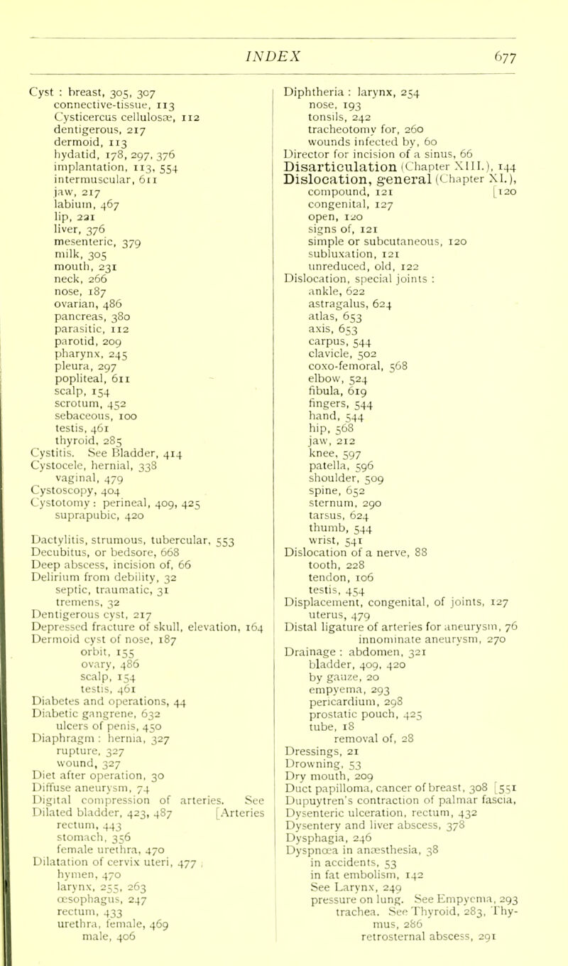 Cyst : breast, 305, 307 connective-tissue, 113 Cysticercus cellulosoe, 112 dentigerous, 217 dermoid, 113 hydatid, 178,297,376 implantation, 113, 554 intermuscular, 6ri jaw, 217 labium, 467 lip, 221 liver, 376 mesenteric, 379 milk, 305 mouth, 231 neck, 266 nose, 187 ovarian, 486 pancreas, 380 parasitic, 112 parotid, 209 pharynx, 245 pleura, 297 popliteal, 611 scalp, 154 scrotum, 452 sebaceous, 100 testis, 461 thyroid, 285 Cystitis. See Bladder, 414 Cystocele, hernial, 338 vaginal, 479 Cystoscopy, 404 Cystotomy : perineal, 409, 425 suprapubic, 420 Dactylitis, strumous, tubercular, 553 Decubitus, or bedsore, 668 Deep abscess, incision of, 66 Delirium from debility, 32 septic, traumatic, 31 tremens, 32 Dentigerous cyst, 217 Depressed fracture of skull, elevation, 164 Dermoid cyst of nose, 187 orbit, 155 ovary, 486 scalp, 154 testis, 461 Diabetes and operations, 44 Diabetic gangrene, 632 ulcers of penis, 450 Diaphragm : hernia, 327 rupture, 327 wound, 327 Diet after operation, 30 Diffuse aneurysm, 74 Digital compression of arteries. See Dilated bladder, 423, 487 [Arteries rectum, 443 stomach, 356 female urethra, 470 Dilatation of cervix uteri, 477 , hymen, 470 larynx, 255, 263 cesophagus, 247 rectum, 433 urethra, female, 469 male, 406 Diphtheria : larynx, 254 nose, 193 tonsils, 242 tracheotomy for, 260 wounds infected by, 60 Director for incision of a sinus, 66 Disarticulation (Chapter XIII.), 144 Dislocation, general (Chapter XI.), compound, 121 [120 congenital, 127 open, 120 signs of, 121 simple or subcutaneous, 120 subluxation, 121 unreduced, old, r22 Dislocation, special joints : ankle, 622 astragalus, 624 atlas, 653 axis, 653 carpus, 544 clavicle, 502 coxo-femoral, 568 elbow, 524 fibula, 619 fingers, 544 hand, 544 hip, 568 jaw, 212 knee, 597 patella, 596 shoulder, 509 spine, 652 sternum, 290 tarsus, 624 thumb, 544 wrist, 541 Dislocation of a nerve, 88 tooth, 228 tendon, 106 testis, 454 Displacement, congenital, of joints, 127 uterus, 479 Distal ligature of arteries for aneurysm, 76 innominate aneurysm, 270 Drainage : abdomen, 321 bladder, 409, 420 by gauze, 20 empyema, 293 pericardium, 298 prostatic pouch, 425 tube, 18 removal of, 28 Dressings, 21 Drowning, 53 Dry mouth, 209 Duct papilloma, cancer of breast, 308 [551 Dupuytren's contraction of palmar fascia, Dysenteric ulceration, rectum, 432 Dysentery and liver abscess, 378 Dysphagia, 246 Dyspncca in anaesthesia, 38 in accidents, 53 in fat embolism, 142 See Larynx, 249 pressure on lung. See Empyema, 293 trachea. See Thyroid, 283, Thy- mus, 286 retrosternal abscess, 291