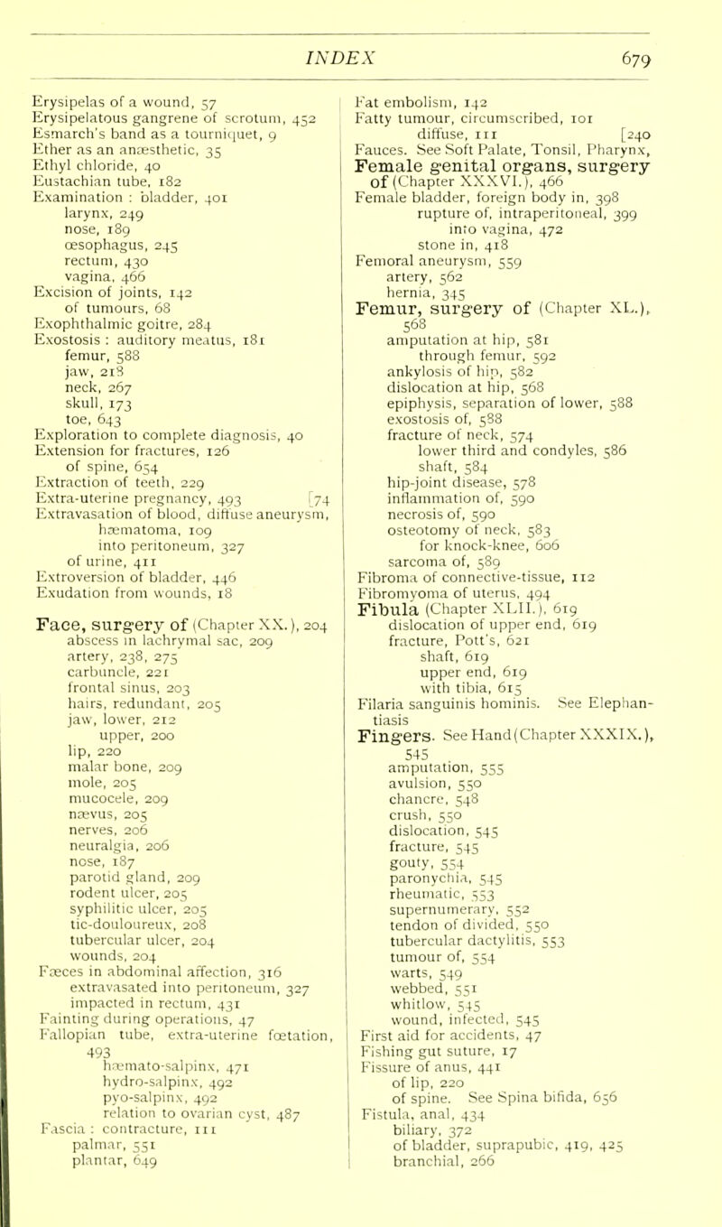 Erysipelas of a wound, 57 Erysipelatous gangrene of scrotum, 452 Esmarch's band as a tourniquet, 9 Ether as an anaesthetic, 35 Ethyl chloride, 40 Eustachian tube, 182 Examination : bladder, 401 larynx, 249 nose, 189 oesophagus, 245 rectum, 430 vagina, 466 Excision of joints, 142 of tumours, 68 Exophthalmic goitre, 284 Exostosis : auditory meatus, 181 femur, 588 jaw, 218 neck, 267 skull, 173 toe, 643 Exploration to complete diagnosis, 40 Extension for fractures, 126 of spine, 654 Extraction of teeth, 229 Extra-uterine pregnancy, 493 [74 Extravasation of blood, diffuse aneurysm, hcematoma, 109 into peritoneum, 327 of urine, 411 Extroversion of bladder, 446 Exudation from wounds, 18 Face, surgery of (Chapier XX.), 204 abscess in lachrymal sac, 209 artery, 238, 275 carbuncle, 221 frontal sinus, 203 hairs, redundant, 205 jaw, lower, 212 upper, 200 lip, 220 malar bone, 209 mole, 205 mucocele, 209 nwvus, 205 nerves, 206 neuralgia, 206 nose, 187 parotid gland, 209 rodent ulcer, 205 syphilitic ulcer, 205 tic-douloureux, 208 tubercular ulcer, 204 wounds, 204 Faeces in abdominal affection, 316 extravasated into peritoneum, 327 impacted in rectum, 431 Fainting during operations, 47 Fallopian tube, extra-uterine fcetation, 493 haemato-salpinx, 471 hydro-salpinx, 492 pyo-salpinx, 492 relation to ovarian cyst, 487 Fascia: contracture, m palmar, 551 Fat embolism, 142 Fatty tumour, circumscribed, 101 diffuse, in [240 Fauces. See Soft Palate, Tonsil, Pharynx, Female genital organs, surgery Of (Chapter XXXVI.), 466 Female bladder, foreign body in, 398 rupture of, intraperitoneal, 399 into vagina, 472 stone in, 418 Femoral aneurysm, 559 artery, 562 hernia, 345 Femur, surgery of (Chapter XL.), 568 amputation at hip, 581 through femur, 592 ankylosis of hip, 582 dislocation at hip, 368 epiphysis, separation of lower, 588 exostosis of, 588 fracture of neck, 574 lower third and condyles, 586 shaft, 584 hip-joint disease, 578 inflammation of, 390 necrosis of, 590 osteotomy of neck, 583 for knock-knee, 606 sarcoma of, 589 Fibroma of connective-tissue, 112 Fibromyoma of uterus, 494 Fibula (Chapter XLIL), 619 dislocation of upper end, 619 fracture, Pott's, 621 shaft, 619 upper end, 619 with tibia, 615 Filaria sanguinis hominis. See Elephan- tiasis Fingers- See Hand (Chapter XXXIX.), 545 amputation, 555 avulsion, 550 chancre, 548 crush, 550 dislocation, 545 fracture, 545 gouty, 554 paronychia, 545 rheumatic, 353 supernumerary, 552 tendon of divided, 550 tubercular dactylitis, 553 tumour of, 554 warts, 549 webbed, 551 whitlow, 545 wound, infected, 545 First aid for accidents, 47 Fishing gut suture, 17 Fissure of anus, 441 of lip, 220 of spine. See Spina bifida, 656 Fistula, anal, 434 biliary, 372 of bladder, suprapubic, 419, 425