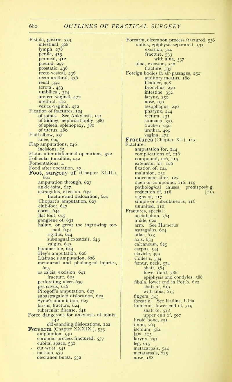 Fistula, gastric, 353 intestinal, 368 lymph, 278 penile, 413 perineal, 412 pleural, 297 prostatic, 436 recto-vesical, 436 recto-urethral, 436 renal, 392 scrotal, 453 umbilical, 324 uretero-vagmal, 472 urethral, 412 vesico-vaginal, 472 Fixation of fractures, 124 of joints. See Ankylosis, 141 of kidney, nephrorrhaphy, 386 of spleen, splenopexy, 381 of uterus, 480 Flail elbow, 531 knee, 609 Flap amputations, 146 incisions, 65 Flatus after abdominal operations, 322 Follicular tonsillitis, 242 Fomentations, 4 Food after operation, 30 Foot, surgery of (Chapter XLII.), 620 amputation through, 627 ankle-joint, 627 astragalus, excision, 642 fracture and dislocation, 624 Chopart's amputation, 627 club-foot, 647 corns, 644 fiat-foot, 645 gangrene of, 631 hallux, or great toe ingrowing toe- nail, 642 rigidus, 644 subungual exostosis, 643 valgus, 643 hammer toe, 644 Hey's amputation, 626 Lisfranc's amputation, 626 metatarsal and phalangeal injuries, 625 os calcis, excision, 641 fracture, 625 perforating ulcer, 639 pes cavus, 646 Pirogoff's amputation, 627 subastragaloid dislocation, 625 Syme's amputation, 627 tarsus, fracture, 624 tubercular disease, 641 Force dangerous for ankylosis of joints, 142 old-standing dislocations, 122 Forearm (Chapter XXXIX.), 533 amputation, 540 coronoid process fractured, 537 cubital space, 531 ■ cut wrist, 541 incision, 539 olecranon bursa, 532 Forearm, olecranon process fractured, 536 radius, epiphysis separated, 535 excision, 540 fracture, 533 with ulna, 537 ulna, excision, 540 fracture, 537 Foreign bodies in air-passages, 250 auditory meatus, 180 bladder, 398 bronchus, 250 intestine, 352 larynx, 250 nose, 190 oesophagus, 246 pharynx, 244 rectum, 43r stomach, 355 trachea, 250 urethra, 409 vagina, 472 Fractures (Chapter XL), 115 Fracture: amputation for, 144 complications of, 116 compound, 116, ri9 extension lor, 126 fixation of, 124 malunion, 131 movement after, 123 open or compound, 116, 119 pathological causes, predisposing, reduction of, 118 [119 signs of, 117 simple or subcutaneous, ri6 ununited, 118 Fractures, special : acetabulum, 564 ankle, 622 arm. See Humerus astragalus, 624 atlas, 653 axis, 653 calcaneum, 625 carpus, 544 clavicle, 499 Colles's, 534 femur, neck, 574 shaft, 584 lower third, 586 epiphysis and condyles, 588 fibula, lower end in Pott's, 622 shaft of, 619 with tibia, 615 fingers, 545 forearm. See Radius, Ulna humerus, lower end of, 519 shaft of, 518 upper end of, 507 hyoid bone, 251 ilium, 564 ischium, 564 jaw, 215 larynx, 251 leg, 615 metacarpals, 544 metatarsals, 625 nose, 188