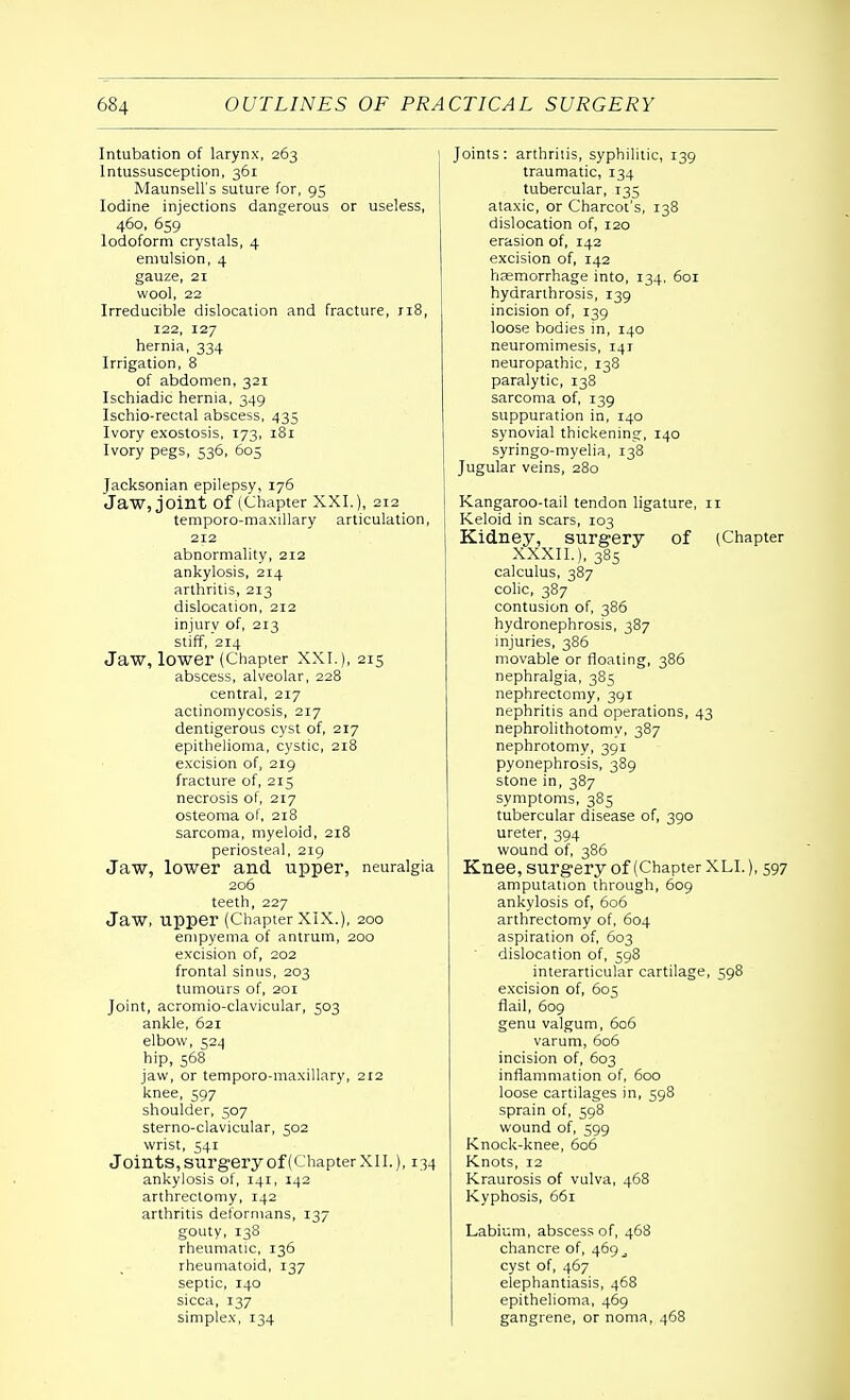 Intubation of larynx, 263 Intussusception, 361 Maunsell's suture for, 95 Iodine injections dangerous or useless, 460, 659 Iodoform crystals, 4 emulsion, 4 gauze, 21 wool, 22 Irreducible dislocation and fracture, 118, 122, 127 hernia, 334 Irrigation, 8 of abdomen, 321 Ischiadic hernia, 349 Ischio-rectal abscess, 435 Ivory exostosis, 173, 181 Ivory pegs, 536, 605 Jacksonian epilepsy, 176 Jaw, joint of (Chapter XXI.), 212 temporo-maxillary articulation, 212 abnormality, 212 ankylosis, 214 arthritis, 213 dislocation, 212 injury of, 213 stiff, 214 Jaw, lower (Chapter XXI.), 215 abscess, alveolar, 228 central, 217 actinomycosis, 217 dentigerous cyst of, 217 epithelioma, cystic, 218 excision of, 219 fracture of, 215 necrosis of, 217 osteoma of, 218 sarcoma, myeloid, 218 periosteal, 219 Jaw, lower and upper, neuralgia 206 teeth, 227 Jaw, upper (Chapter XIX.), 200 empyema of antrum, 200 excision of, 202 frontal sinus, 203 tumours of, 201 Joint, acromioclavicular, 503 ankle, 621 elbow, 524 hip, 568 jaw, or temporo-maxillary, 212 knee, 597 shoulder, 507 sterno-clavicular, 502 wrist, 541 Joints, surgery of (Chapter XII.), 134 ankylosis of, 141, 142 arthrectomy, 142 arthritis deformans, 137 gouty, 138 rheumatic, 136 rheumatoid, 137 septic, 140 sicca, 137 simplex, 134 Joints: arthritis, syphilitic, 139 traumatic, 134 tubercular, 135 ataxic, or Charcot's, 138 dislocation of, 120 erasion of, 142 excision of, 142 haemorrhage into, 134, 601 hydrarthrosis, 139 incision of, 139 loose bodies in, 140 neuromimesis, 141 neuropathic, 138 paralytic, 138 sarcoma of, 139 suppuration in, 140 synovial thickening, 140 syringo-myelia, 138 Jugular veins, 280 Kangaroo-tail tendon ligature, 11 Keloid in scars, 103 Kidney, surgery of (Chapter XXXII.), 385 calculus, 387 colic, 387 contusion of, 386 hydronephrosis, 387 injuries, 386 movable or floating, 386 nephralgia, 385 nephrectomy, 3Qr nephritis and operations, 43 nephrolithotomy, 387 nephrotomy, 391 pyonephrosis, 389 stone in, 387 symptoms, 385 tubercular disease of, 390 ureter, 394 wound of, 386 Knee, surgery of (Chapter XLI.), 597 amputation through, 609 ankylosis of, 606 arthrectomy of, 604 aspiration of, 603 dislocation of, 598 interarticular cartilage, 598 excision of, 605 flail, 609 genu valgum, 606 varum, 606 incision of, 603 inflammation of, 600 loose cartilages in, 598 sprain of, 598 wound of, 599 Knock-knee, 606 Knots, 12 Kraurosis of vulva, 468 Kyphosis, 661 Labium, abscess of, 468 chancre of, 469 cyst of, 467 elephantiasis, 468 epithelioma, 469 gangrene, or noma, 468