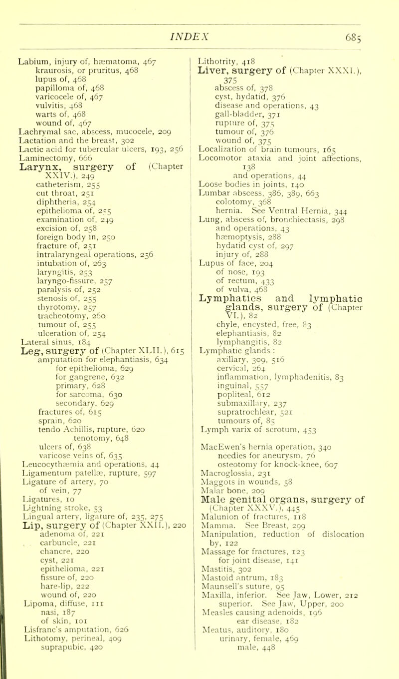 Labium, injury of, hsematoma, 467 kraurosis, or pruritus, 468 lupus of, 468 papilloma of, 468 varicocele of, 467 vulvitis, 468 warts of, 468 wound of, 467 Lachrymal sac, abscess, mucocele, 209 Lactation and the breast, 302 Lactic acid for tubercular ulcers, 193, 256 Laminectomy, 666 Larynx, ' surgery of (Chapter XXIV.), 249 catheterism, 255 cut throat, 251 diphtheria, 254 epithelioma of, 255 examination of, 249 excision of, 258 foreign body in, 250 fracture of, 251 intralaryngeal operations, 256 intubation of, 263 laryngitis, 253 laryngo-fissure, 257 paralysis of, 252 stenosis of, 255 thyrotomy, 257 tracheotomy, 260 tumour of, 255 ulceration of, 254 Lateral sinus, 184 Leg1, surgery of (Chapter XLII.), 615 amputation for elephantiasis, 634 for epithelioma, 629 for gangrene, 632 primary, 628 for sarcoma, 630 secondary, 629 fractures of, 615 sprain, 620 tendo Achillis, rupture, 620 tenotomy, 648 ulcers of, 638 varicose veins of, 635 Leucocythremia and operations, 44 Ligament urn patella?, rupture, 597 Ligature of artery, 70 of vein, 77 Ligatures, 10 Lightning stroke, 53 Lingual artery, ligature of, 235, 275 Lip, surgery of (Chapter XXII.), 220 adenoma of, 221 carbuncle, 221 chancre, 220 cyst, 221 epithelioma, 221 fissure of, 220 hare-lip, 222 wound of, 220 Lipoma, diffuse, 111 nasi, 187 of skin, 101 Lisfranc's amputation, 626 Lithotomy, perineal, 409 suprapubic, 420 Lithotrity, 418 Liver, surgery of (Chapter XXXI.), 375 abscess of, 378 cyst, hydatid, 376 disease and operations, 43 gall-bladder, 371 rupture of, 37s tumour of, 376 wound of, 375 Localization of brain tumours, 163 Locomotor ataxia and joint affections, 138 and operations, 44 Loose bodies in joints, 140 Lumbar abscess, 386, 389, 663 colotomy, 368 hernia. See Ventral Hernia, 344 Lung, abscess of, bronchiectasis, 298 and operations, 43 hremoptysis, 288 hydatid cyst of, 297 injury of, 288 Lupus of face, 204 of nose, 193 of rectum, 433 of vulva, 468 Lymphatics and lymphatic glands, surgery of (Chapter VI.), 82 chyle, encysted, free, 83 elephantiasis, 82 lymphangitis, 82 Lymphatic glands : axillary, 309, 316 cervical, 264 inflammation, lymphadenitis, 83 inguinal, 557 popliteal, 612 submaxillary, 237 supratrochlear, 521 tumours of, 85 Lymph varix of scrotum, 453 MacEwen's hernia operation, 340 needies for aneurysm, 76 osteotomy for knock-knee, 607 Macroglossia, 231 Maggots in wounds, 58 Malar bone, 209 Male genital organs, surgery of (Chapter XXXV.), 445 Malunion of fractures, 118 Mamma. See Breast, 299 Manipulation, reduction of dislocation by, 122 Massage for fractures, 123 for joint disease, 141 Mastitis, 302 Mastoid antrum, 183 Maunsell's suture, 95 Maxilla, inferior. See Jaw, Lower, 212 superior. See Jaw, Upper, 200 Measles causing adenoids, 196 ear disease, 182 Meatus, auditory, 180 urinary, female, 469 male, 448