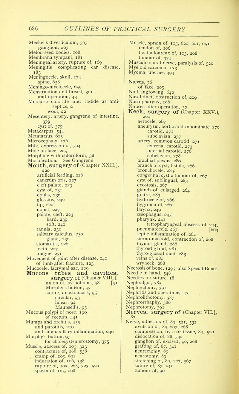 Meckel's diverticulum, 367 ganglion, 207 Melon-seed bodies, 108 Membrana tympani, 181 Meningeal artery, rupture of, 169 Meningitis complicating ear disease, 185 Meningocele, skull, 174 spine, 658 Meningo-myelocele, 659 Menstruation and breast, 301 and operation, 43 Mercuric chloride and iodide as anti- septics, 2 wool, 22 Mesentery, artery, gangrene of intestine, 379 cyst of, 379 Metacarpus, 544 Metatarsus, 625 Microcephaly, 176 Milk, expression of, 304 Mole on face, 205 Morphine with chloroform, 38 Mortification. See Gangrene Mouth, surgery of (Chapter XXII.), 220 artificial feeding, 226 cancrum oris, 227 cleft palate, 223 cyst of, 231 epulis, 230 glossitis, 232 lip, 220 noma, 227 palate, cleft, 223 hard, 239 soft, 240 ranula, 231 salivary calculus, 230 gland, 230 stomatitis, 226 teeth, 227 tongue, 231 Movement of joint after disease, 141 of limb after fracture, 123 Mucocele, lacrymal sac, 209 Mucous tubes and cavities, surgery of (Chapter VIII.), union of, by bobbins, 98 [91 Murphy's button, 97 suture, anastomosis, 95 circular, 93 linear, 92 Maunsell's, 93 Mucous polypi of nose, 190 of rectum, 441 Mumps and orchitis, 455 and parotitis, 210 and submaxillary inflammation, 230 Murphy's button, 97 for cholecystenterostomy, 375 Muscle, abscess of, 105, 323 contracture of, 268, 538 cramp of, 105, 632 induration of, 106, 538 rupture of, 105, 268, 323, 520 spasm of, 105, 208 Muscle, sprain of, 115, 620, 621, 631 tendon of, 106 tic-douloureux of, 105, 208 tumour of, 324 Musculo-spiral nerve, paralysis of, 520 Myeloid sarcoma, 133 Myoma, uterine, 494 Nasvus, 76 of face, 205 Nail, ingrowing, 642 Nasal duct, obstruction of, 209 Naso-pharynx, 196 Nausea after operation, 30 Neck, surgery of (Chapter XXV.), 264 aerocele, 267 aneurysm, aortic and innominate, 270 carotid, 271 subclavian, 277 artery, common carotid, 271 external carotid, 273 internal carotid, 276 subclavian, 278 brachial plexus, 280 branchial cyst, fistula, 266 bronchocele, 283. congenital cystic tumour of, 267 cyst of, sublingual, 283 exostosis, 267 glands of, enlarged, 264 goitre, 283 hydrocele of, 266 hygroma of, 267 larynx, 249 oesophagus, 245 pharynx, 241 retropharyngeal abscess of, 244, pneumatocele, 267 [663 septic inflammation of, 264 sterno-mastoid, contraction of, 268 thymus gland, 286 thyroid gland, 281 thyro-glossal duct, 283 veins of, 280 wryneck, 268 Necrosis of bone, 129 ; also Special Bones Needle in hand, 548 Needles for suture, 18 Nephralgia, 385 Nephrectomy, 391 Nephritis and operations, 43 Nephrolithotomy, 387 Nephrorrhaphy, 386 Nephrotomy, 391 Nerves, surgery of (Chapter VII.), 87 Nerve, adhesion of, 89, 521, 532 avulsion of, 89, 207, 268 compression, by scar tissue, 89, 520 dislocation of, 88, 532 ganglion of, excised, 90, 208 grafting of, 87, 541 neurectomy, 89 neurotomy, 89 stretching of, 89, 207, 567 suture of, 87, 541 tumour of, 90