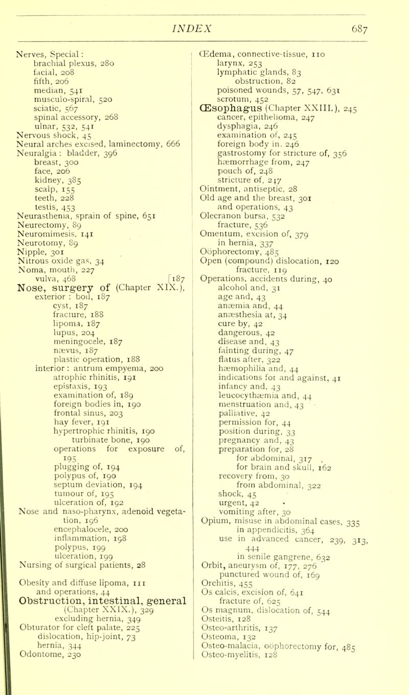 Nerves, Special: brachial plexus, 280 facial, 208 fifth, 206 median, 541 musculo-spiral, 520 sciatic, 567 spinal accessory, 268 ulnar, 532, 541 Nervous shock, 45 Neural arches excised, laminectomy, 666 Neuralgia : bladder, 396 breast, 300 face, 206 kidney, 385 scalp, 155 teeth, 228 testis, 453 Neurasthenia, sprain of spine, 651 Neurectomy, 89 Neuromimesis, 141 Neurotomy, 89 Nipple, 301 Nitrous oxide gas, 34 Noma, mouth, 227 vulva, 468 [187 Nose, surgery of (Chapter XIX.), exterior : boil, 187 cyst, 187 fracture, 188 lipoma, 187 lupus, 204 meningocele, 187 naevus, 187 plastic operation, 188 interior : antrum empyema, 200 atrophic rhinitis, 191 epistaxis, 193 examination of, 189 foreign bodies in, 190 frontal sinus, 203 hay fever, 191 hypertrophic rhinitis, 190 turbinate bone, 190 operations for exposure of, 195 plugging of, 194 polypus of, 190 septum deviation, 194 tumour of, 195 ulceration of, 192 Nose and naso-pharynx, adenoid vegeta- tion, 196 encephalocele, 200 inflammation, 198 polypus, 199 ulceration, 199 Nursing of surgical patients, 28 Obesity and diffuse lipoma, 111 and operations, 44 Obstruction, intestinal, general (Chapter XXIX.), 329 excluding hernia, 349 Obturator for cleft palate, 225 dislocation, hip-joint, 73 hernia, 344 Odontome, 230 CEdema, connective-tissue, no larynx, 253 lymphatic glands, 83 obstruction, 82 poisoned wounds, 57, 547, 631 scrotum, 452 CEsophagUS (Chapter XXIII.), 245 cancer, epithelioma, 247 dysphagia, 246 examination of, 245 foreign body in. 246 gastrostomy for stricture of, 356 haemorrhage from, 247 pouch of, 248 stricture of, 217 Ointment, antiseptic, 28 Old age and the breast, 301 and operations, 43 Olecranon bursa, 532 fracture, 536 Omentum, excision of, 379 in hernia, 337 Oophorectomy, 485 Open (compound) dislocation, 120 fracture, 119 Operations, accidents during, 40 alcohol and, 31 age and, 43 anaemia and, 44 anaesthesia at, 34 cure by, 42 dangerous, 42 disease and, 43 fainting during, 47 flatus after, 322 haemophilia and, 44 indications for and against, 41 infancy and, 43 leucocythaemia and, 44 menstruation and, 43 palliative, 42 permission for, 44 position during, 33 pregnancy and, 43 preparation for, 28 for abdominal, 317 for brain and skull, 162 recovery from, 30 from abdominal, 322 shock, 45 urgent, 42 vomiting after, 30 Opium, misuse in abdominal cases, 335 in appendicitis, 364 use in advanced cancer, 239, 313, 444 in senile gangrene, 632 Orbit, aneurysm of, 177, 276 punctured wound of, 169 Orchitis, 455 Os calcis, excision of, 641 fracture of, 625 Os magnum, dislocation of, 544 Osteitis, 128 Osteo-arthritis, 137 Osteoma, 132 Osteo-malacia, oophorectomy for, 485 Osteo-myelitis, 128