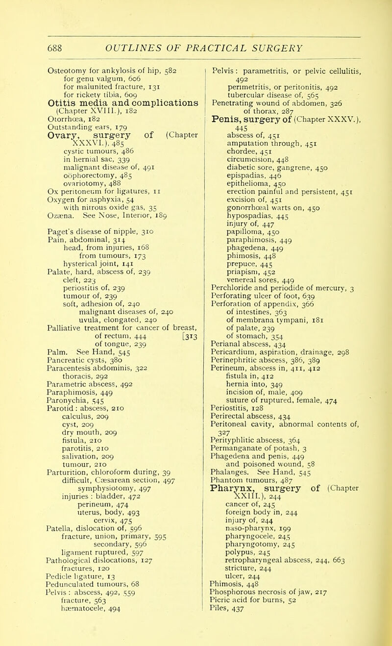 Osteotomy for ankylosis of hip, 582 for genu valgum, 606 for malunited fracture, 131 for rickety tibia, 609 Otitis media and complications (Chapter XVIII.), 182 Otorrhoea, 182 Outstanding ears, 179 Ovary, surgery of (Chapter XXXVI.), 485 cystic tumours, 486 in hernial sac, 339 malignant disease of, 491 oophorectomy, 485 ovariotomy, 488 Ox peritoneum for ligatures, 11 Oxygen for asphyxia, 54 with nitrous oxide gas, 35 Ozaena. See Nose, Interior, 189 Paget's disease of nipple, 310 Pain, abdominal, 314 head, from injuries, 168 from tumours, 173 hysterical joint, 141 Palate, hard, abscess of, 239 cleft, 223 periostitis of, 239 tumour of, 239 soft, adhesion of, 240 malignant diseases of, 240 uvula, elongated, 240 Palliative treatment for cancer of breast, of rectum, 444 [313 of tongue, 239 Palm. See Hand, 545 Pancreatic cysts, 380 Paracentesis abdominis, 322 thoracis, 292 Parametric abscess, 492 Paraphimosis, 449 Paronychia, 545 Parotid: abscess, 210 calculus, 209 cyst, 209 dry mouth, 209 fistula, 210 parotitis, 210 salivation, 209 tumour, 210 Parturition, chloroform during, 39 difficult, Cassarean section, 497 symphysiotomy, 497 injuries : bladder, 472 perineum, 474 uterus, body, 493 cervix, 475 Patella, dislocation of, 596 fracture, union, primary, 595 secondary, 596 ligament ruptured, 597 Pathological dislocations, 127 fractures, 120 Pedicle ligature, 13 Pedunculated tumours, 68 Pelvis : abscess, 492, 559 fracture, 563 hematocele, 494 Pelvis : parametritis, or pelvic cellulitis, 492 perimetritis, or peritonitis, 492 tubercular disease of, 565 Penetrating wound of abdomen, 326 of thorax, 287 Penis, surgery of (Chapter XXXV), 445 abscess of, 451 amputation through, 451 chordee, 451 circumcision, 448 diabetic sore, gangrene, 450 epispadias, 446 epithelioma, 450 erection painful and persistent, 451 excision of, 451 gonorrhceal warts on, 450 hypospadias, 445 injury of, 447 papilloma, 450 paraphimosis, 449 phagedena, 449 phimosis, 448 prepuce, 445 priapism, 452 venereal sores, 449 Perchloride and periodide of mercury, 3 Perforating ulcer of foot, 639 Perforation of appendix, 366 of intestines, 363 of membrana tympani, 181 of palate, 239 of stomach, 354 Perianal abscess, 434 Pericardium, aspiration, drainage, 298 Perinephritic abscess, 386, 389 Perineum, abscess in, 411, 412 fistula in, 412 hernia into, 349 incision of, male, 409 suture of ruptured, female, 474 Periostitis, 128 Perirectal abscess, 434 Peritoneal cavity, abnormal contents of, 327 Perityphlic abscess, 364 Permanganate of potash, 3 Phagedena and penis, 449 and poisoned wound, 58 Phalanges. See Hand, 545 Phantom tumours, 487 Pharynx, surgery of (Chapter XX11L), 244 cancer of, 245 foreign body in, 244 injury of, 244 naso-pharynx, 199 pharyngocele, 245 pharyngotomy, 245 polypus, 245 retropharyngeal abscess, 244, 663 stricture, 244 ulcer, 244 Phimosis, 448 Phosphorous necrosis of jaw, 217 Picric acid for burns, 52 Piles, 437