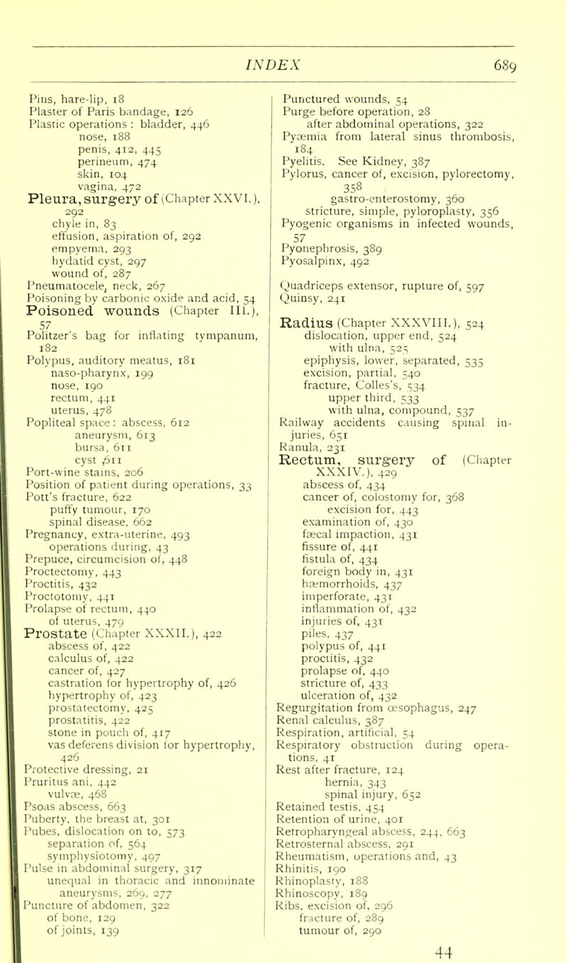 Pins, hare-Hp, 18 Plaster of Paris bandage, 126 Plastic operations : bladder, 446 nose, 188 penis, 412, 445 perineum, 474 skin, 104 vagina, 472 Pleura, surgery of (Chapter XXVI.), 292 chyle in, 83 effusion, aspiration of, 292 empyema, 293 hydatid cyst, 297 wound of, 287 Pneumatocele, neck, 267 Poisoning by carbonic oxide and acid, 54 Poisoned wounds (Chapter III.), 57 Politzer's bag for inflating tvmpanum, 182 Polypus, auditory meatus, 181 naso-pharynx, 199 nose, 190 rectum, 441 uterus, 478 Popliteal space : abscess, 612 aneurysm, 613 bursa, 611 cyst ,6n Port-wine stains, 206 Position of patient during operations, 33 Pott's fracture, 622 puffy tumour, 170 spinal disease, 662 Pregnancy, extra-uterine, 493 operations during, 43 Prepuce, circumcision oi, 448 Proctectomy, 443 Proctitis, 432 Proctotomy, 441 Prolapse of rectum, 440 ol uterus, 479 Prostate (Chapter XXXII.), 422 abscess of, 422 calculus of, 422 cancer of, 427 castration lor hypertrophy of, 426 hypertrophy of, 423 prostatectomy, 425 prostatitis, 422 stone in pouch of, 417 vas deferens division lor hypertrophy, 426 Protective dressing, 21 Pruritus ani, 442 vulvae, 468 Psoas abscess, 663 Puberty, the breast at, 301 Pubes, dislocation on to, 573 separation of, 564 symphysiotomy, 497 Pulse in abdominal surgery, 317 unequal in thoracic and innominate aneurysms, 269, 277 Puncture of abdomen, 322 of bone, 129 of joints, 139 Punctured wounds, 54 Purge before operation, 28 after abdominal operations, 322 Pyaemia from lateral sinus thrombosis, 184 Pyelitis. See Kidney, 387 Pylorus, cancer of, excision, pylorectomy, 358 gastroenterostomy, 360 stricture, simple, pyloroplasty, 356 Pyogenic organisms in infected wounds, 57 Pyonephrosis, 389 Pyosalpmx, 492 Quadriceps extensor, rupture of, 597 Quinsy, 241 Radius (Chapter XXXVIII.), 524 dislocation, upper end, 524 with ulna, 525 epiphysis, lower, separated, 535 excision, partial, 540 fracture, Colles's, 534 upper third, 533 with ulna, compound, 537 Railway accidents causing spinal in- juries, 651 Ranula, 231 Rectum, surgery of (Chapter XXXIV.), 429 abscess of, 434 cancer of, colostomy for, 368 excision for, 443 examination of, 430 fsecal impaction, 431 fissure of, 441 fistula of, 434 foreign body in, 431 haemorrhoids, 437 imperforate, 431 inflammation of, 432 injuries of, 431 piles, 437 polypus of, 441 proctitis, 432 prolapse of, 440 stricture of, 433 ulceration of, 432 Regurgitation from oesophagus, 247 Renal calculus, 387 Respiration, artificial, 54 Respiratory obstruction during opera- tions, 41 Rest after fracture, 124 hernia, 343 spinal injury, 652 Retained testis, 454 Retention of urine, 401 Retropharyngeal abscess, 244, 663 Retrosternal abscess, 291 Rheumatism, operations and, 43 Rhinitis, 190 Rhinoplasty, 188 Rhinoscopy, 189 Ribs, excision of, 296 fracture of, 289 tumour of, 290 44