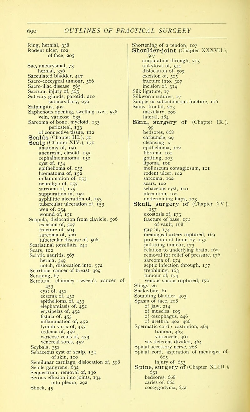 Ring, hernial, 338 Rodent ulcer, 102 of face, 205 Sac, aneurysmal, 73 hernial, 336 Sacculated bladder, 417 Sacro-coccygeal tumour, 566 Sacro-iliac disease, 565 Sacrum, injury of, 565 Salivary glands, parotid, 210 submaxillary, 230 Salpingitis, 492 Saphenous opening, swelling over, 558 vein, varicose, 635 Sarcoma of bone, myeloid, 133 periosteal, 133 of connective tissue, 112 Scalds (Chapter III.), 51 Scalp (Chapter XIV.), 151 anatomy of, 150 aneurysm, cirsoid, 155 cephalhematoma, 152 cyst of, 154 epithelioma of, 155 hasmatoma of, 152 inflammation of, 153 neuralgia of, 155 sarcoma of, 155 suppuration in, 152 syphilitic ulceration of, 153 tubercular ulceration of, 153 wen of, 154 wound of, 151 Scapula, dislocation from clavicle, 506 excision of, 507 fracture of, 504 sarcoma of, 506 tubercular disease of, 506 Scarlatinal tonsillitis, 241 Scars, 102 Sciatic neuritis, 567 hernia, 349 notch, dislocation into, 572 Scirrhous cancer of breast, 309 Scraping, 67 Scrotum, chimney - sweep's cancer of, 453 cyst of, 452 eczema ol, 452 epithelioma of, 453 elephantiasis of, 452 erysipelas of, 452 fistula of, 453 inflammation of, 452 lymph varix of, 453 cedema of, 452 varicose veins of, 453 venereal sores, 452 Scybala, 352 Sebaceous cyst of scalp, 154 of skin, 100 Semilunar cartilage, dislocation of, 598 Senile gangrene, 632 Sequestrum, removal of, 130 Serous effusion into joints, 134 into pleura, 292 Shock, 45 Shortening of a tendon, 107 Shoulder-joint (Chapter XXXVII.), S°7 amputation through, 515 ankylosis of, 514 dislocation of, 509 excision of, 515 fracture into, 507 incision of, 514 Silk ligature, 17 Silkworm sutures, 17 Simple or subcutaneous fracture, 116 Sinus, frontal, 203 maxillary, 200 lateral, 184 Skin, surgery of (Chapter IX ), 99 bedsores, 668 carbuncle, 99 cleansing, 5 epithelioma, 102 fibroma, 101 grafting, 103 lipoma, 101 molluscum contagiosum, 101 rodent ulcer, 102 sarcoma, 102 scars, 102 sebaceous cyst, 100 ulceration, 100 undermining flaps, 103 Skull, surgery of (Chapter XV.), 157 exostosis of, 173 fracture of base, 171 of vault, 168 gap in, 174 meningeal artery ruptured, 169 protection of brain by, 157 pulsating tumour, 173 relation to underlying brain, 160 removal for relief of pressure, 176 sarcoma of, 174 septic infection through, 157 trephining, 163 tumour of, 174 venous sinous ruptured, 170 Slings, 26 Snake-bite, 6r Sounding bladder, 403 Spasm of face, 208 of jaw, 214 of muscles, 105 of ossophagus, 246 of urethra. 402, 406 Spermatic cord : castration, 464 tumour, 463 varicocele, 461 vas deferens divided, 464 Spinal accessory nerve, 268 Spinal cord, aspiration of meninges of, 665 injury of, 653 Spine, surgery of (Chapter XLIII.), 651 bedsores, 668 caries of, 662 coccygodynia, 652