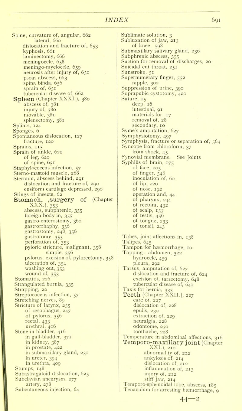 Spine, curvature of, angular, 662 lateral, 660 dislocation and fracture of, 653 kyphosis, 661 laminectomy, 666 meningocele, 658 meningo-myelocele, 659 neurosis after injury of, 651 psoas abscess, 663 spina bifida, 656 sprain of, 651 tubercular disease of, 662 Spleen (Chapter XXXI.), 380 abscess of, 381 injury of, 380 movable, 381 splenectomy, 381 Splints, 124 Sponges, 6 Spontaneous dislocation, 127 fracture, 120 Sprains, 115 Sprain of ankle, 621 of leg, 620 of spine, 651 Staphylococcus infection, 57 Sterno-mastoid muscle, 268 Sternum, abscess behind, 291 dislocation and fracture of, 290 ensiform cartilage depressed, 290 Stings of insects, 62 Stomach, ,surgery of (Chapter XXX.), 353 abscess, subphrenic, 353 foreign body in, 355 gastroenterostomy, 360 gastrorrhaphy, 356 gastrostomy, 248, 356 gastrotomy, 355 perforation of, 353 pyloric stricture, malignant, 358 simple, 356 pylorus, excision of, pylorectomy, 358 ulceration of, 354 washing out, 353 wound of, 353 Stomatitis, 226 Strangulated hernia, 335 Strapping, 22 Streptococcus infection, 57 Stretching nerves, 89 Stricture of larynx, 253 of oesophagus, 247 of pylorus, 356 rectal, 433 urethral, 406 Stone in bladder, 416 in gall-bladder, 371 in kidney, 387 in prostate, 422 in submaxillary gland, 230 in ureter, 394 in urethra, 409 Stumps, 148 Subastragaloid dislocation, 625 Subclavian aneurysm, 277 artery, 278 Subcutaneous injection, 64 Sublimate solution, 3 Subluxation of jaw, 213 of knee, 598 Submaxillary salivary gland, 230 Subphrenic abscess, 355 Suction for removal of discharges, 20 Suicidal cut throat, 251 Sunstroke, 51 Supernumerary finger, 552 nipple, 302 Suppression of urine, 390 Suprapubic cystotomy, 420 Suture, 15 deep, 16 intestinal, 91 materials for, 17 removal of, 28 secondary, 10 Syme's amputation, 627 Symphysiotomy, 497 Symphysis, fracture or separation of, 564 Syncope from chloroform, 37 from shock, 45 Synovial membrane. See Joints Syphilis of brain, 175 of face, 205 of finger, 548 inoculation of, 60 of lip, 220 of nose, 192 operation and, 44 of pharynx, 244 of rectum, 432 of scalp, 153 of testis, 456 of tongue, 233 of tonsil, 243 Tabes, joint affections in, 138 Talipes, 645 Tampon for haemorrhage, 10 Tapping : abdomen, 322 hydrocele, 459 pleura, 292 Tarsus, amputation of, 627 dislocation and fracture of, 624 excision of, tarsectomy, 648 tubercular disease of, 641 Taxis for hernia, 333 Teeth (Chapter XXII.), 227 care of, 227 dislocation of, 228 epulis, 230 extraction of, 229 neuralgia, 228 odontome, 230 toothache, 228 Temperature in abdominal affections, 316 Temporo-maxillary joint (Chapter XXL), 212 abnormality of, 212 ankylosis of, 214 dislocation of, 212 inflammation of, 213 injury of, 212 stiff jaw, 214 Temporo-sphenoidal lobe, abscess, 185 Tenaculum for arresting hoemorrhage, 9 44—2