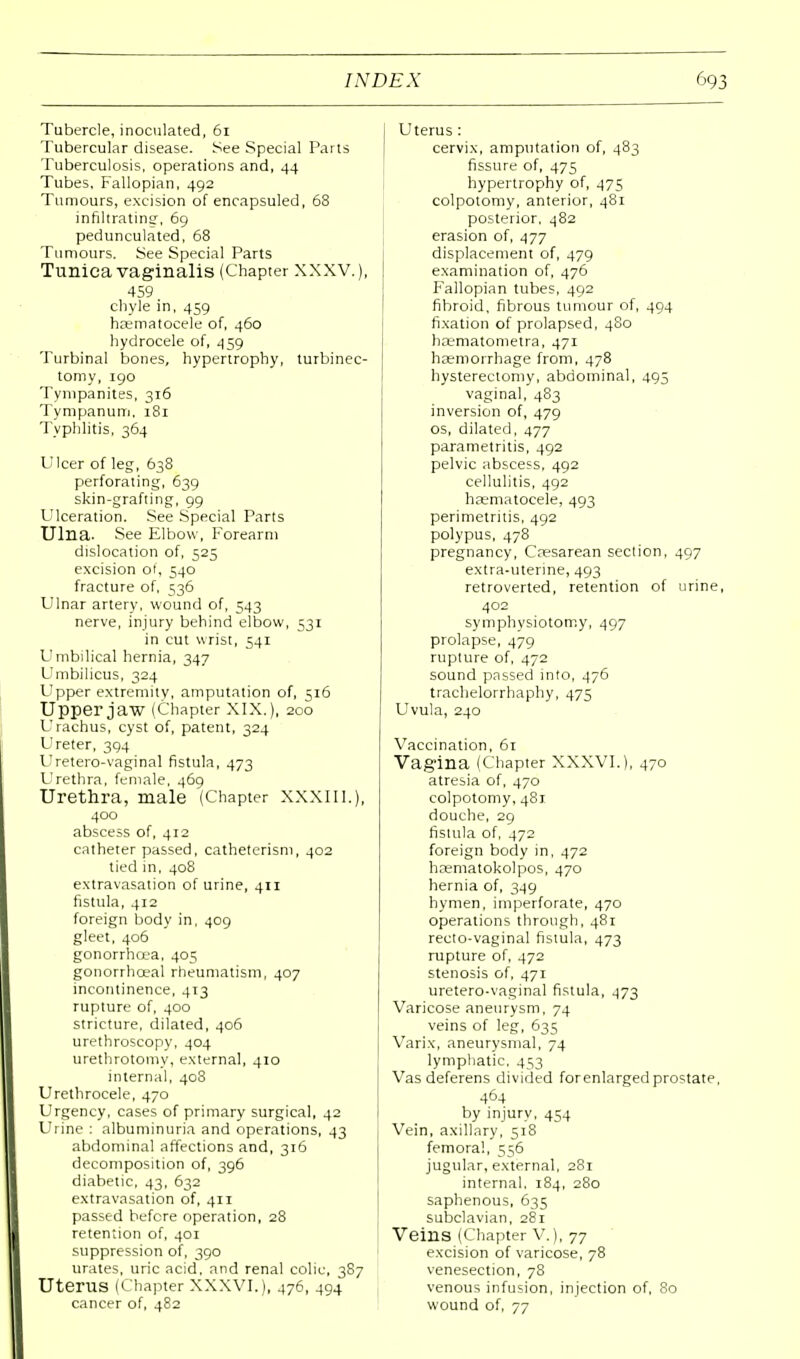 Tubercle, inoculated, 61 Tubercular disease. See Special Parts Tuberculosis, operations and, 44 Tubes, Fallopian, 492 Tumours, excision of encapsuled, 68 infiltrating, 69 pedunculated, 68 Tumours. See Special Parts Tunica vaginalis (Chapter XXXV.), 459 chyle in, 459 haematocele of, 460 hydrocele of, 459 Turbinal bones, hypertrophy, turbinec- tomy, 190 Tympanites, 316 Tympanum, 181 Typhlitis, 364 Ulcer of leg, 638 perforating, 639 skin-grafting, 99 Ulceration. See Special Parts Ulna. See Elbow, Forearm dislocation of, 525 excision of, 540 fracture of, 536 Ulnar artery, wound of, 543 nerve, injury behind elbow, 531 in cut wrist, 541 Umbilical hernia, 347 Umbilicus, 324 Upper extremity, amputation of, 516 Upper jaw (Chapter XIX.), 200 Urachus, cyst of, patent, 324 Ureter, 394 Uretero-vaginal fistula, 473 Urethra, female, 469 Urethra, male (Chapter XXXIIL), 400 abscess of, 4r2 catheter passed, catheterism, 402 tied in, 408 extravasation of urine, 411 fistula, 412 foreign body in, 409 gleet, 406 gonorrhoea, 405 gonorrhceal rheumatism, 407 incontinence, 4T3 rupture of, 400 stricture, dilated, 406 urethroscopy, 404 urethrotomy, external, 410 internal, 408 Urethrocele, 470 Urgency, cases of primary surgical, 42 Urine : albuminuria and operations, 43 abdominal affections and, 316 decomposition of, 396 diabetic, 43, 632 extravasation of, 411 passed before operation, 28 retention of, 401 suppression of, 390 urates, uric acid, and renal colic, 3S7 Uterus (Chapter XXXVI.), 476, 494 cancer of, 482 Uterus : cervix, amputation of, 483 fissure of, 475 hypertrophy of, 475 colpotomy, anterior, 481 posterior, 482 erasion of, 477 displacement of, 479 examination of, 476 Fallopian tubes, 492 fibroid, fibrous tumour of, 494 fixation of prolapsed, 480 baematometra, 471 haemorrhage from, 478 hysterectomy, abdominal, 495 vaginal, 483 inversion of, 479 os, dilated, 477 parametritis, 492 pelvic abscess, 492 cellulitis, 492 haematocele, 493 perimetritis, 492 polypus, 478 pregnancy, Ccesarean section, 497 extra-uterine, 493 retroverted, retention of urine, 402 symphysiotomy, 497 prolapse, 479 rupture of, 472 sound passed into, 476 trachelorrhaphy, 475 Uvula, 240 Vaccination, 61 Vagina (Chapter XXXVI.), 470 atresia of, 470 colpotomy, 481 douche, 29 fistula of, 472 foreign body in, 472 hffimatokolpos, 470 hernia of, 349 hymen, imperforate, 470 operations through, 481 recto-vaginal fistula, 473 rupture of, 472 stenosis of, 471 uretero-vaginal fistula, 473 Varicose aneurysm, 74 veins of leg, 635 Varix, aneurysmal, 74 lymphatic. 453 Vas deferens divided forenlarged prostate, 464 by injury, 454 Vein, axillary, 518 femoral, 556 jugular, external, 281 internal, 184, 280 saphenous, 635 subclavian, 281 Veins (Chapter V.), 77 excision of varicose, 78 venesection, 78 venous infusion, injection of, 80 wound of, 77