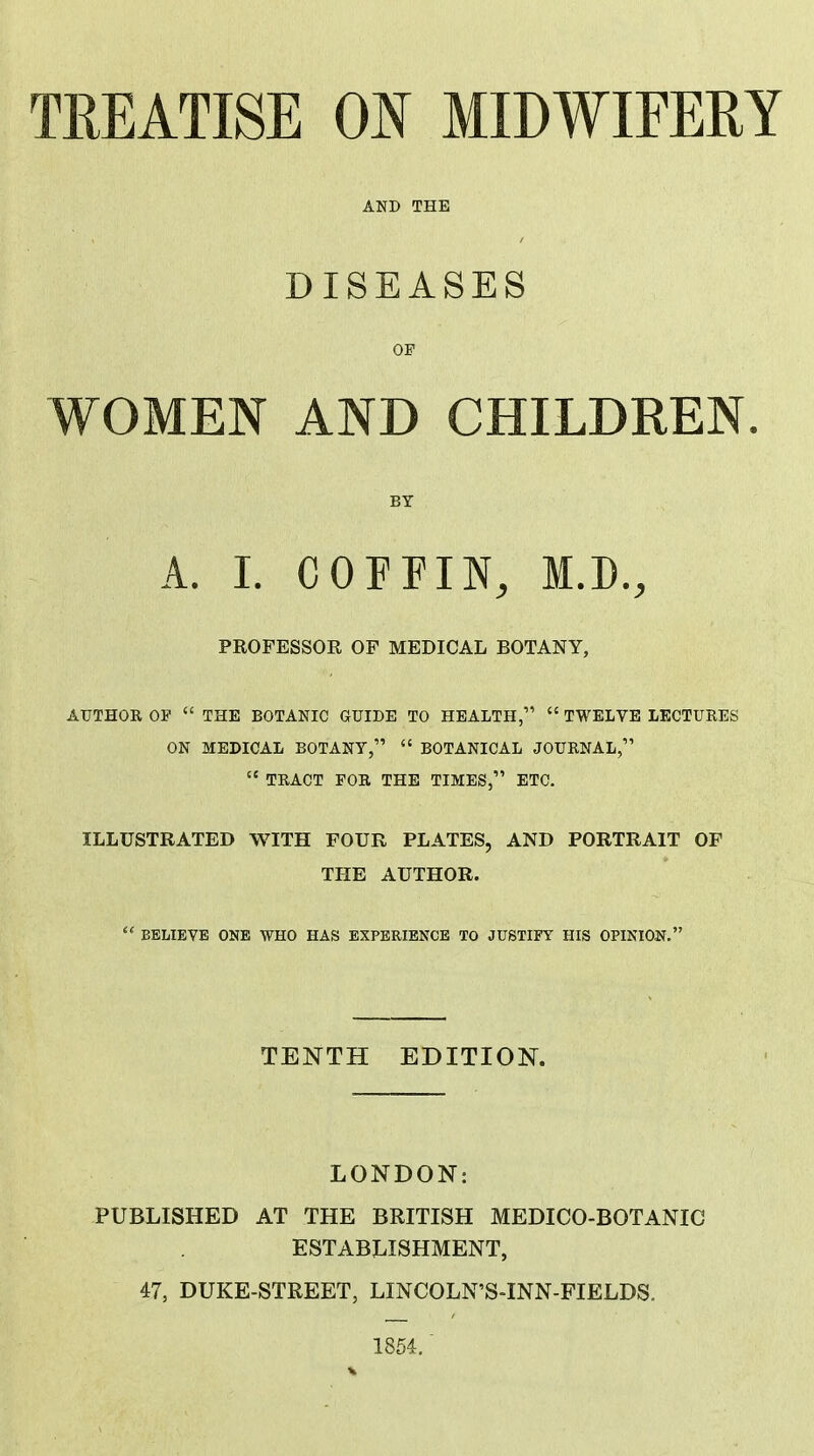 TREATISE OB MIDWIFERY DISEASES OF WOMEN AND CHILDREN BY A. I. COFFIN, M.D., PROFESSOR OF MEDICAL BOTANY, AUTHOR OP  THE BOTANIC GUIDE TO HEALTH,  TWELVE LECTURES ON MEDICAL BOTANY,  BOTANICAL JOURNAL,  TRACT FOR THE TIMES, ETC. ILLUSTRATED WITH FOUR PLATES, AND PORTRAIT OF THE AUTHOR.  BELIEVE ONE WHO HAS EXPERIENCE TO JUSTIFf HIS OPINION. TENTH EDITION. LONDON: PUBLISHED AT THE BRITISH MEDICO-BOTANIC ESTABLISHMENT, 47, DUKE-STREET, LINCOLN'S-INN-FIELDS. 1854.'