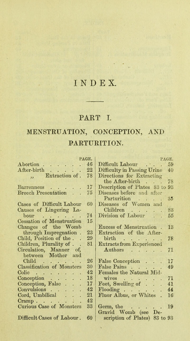 INDEX. PART I. MENSTRUATION, CONCEPTION, AND PARTURITION. PAGE. Abortion 46 After-birth 22 Extraction of. 78 Barrenness 17 Breech Presentation . . 75 Cases of Difficult Labour 60 Causes of Lingering La- bour 74 Cessation of Menstruation 15 Changes of the Womb through Impregnation . 23 Child, Position of the . . 29 Children, Plurality of . . 81 Circulation, Manner of, between Mother and Child 26 Classification of Monsters 30 Colic 42 Conception 18 Conception, False . . .17 Convulsions 42 Cord, UmbiUcal ... 21 Cramp .42 Curious Case of Monsters 33 Difficult Cases of Labour. 60 PAGE. Difficult Labour . • . . 59 Difficulty in Passing Urine 40 Directions for Extracting the Affcer-birth . . . 78 Description of Plates 83 to 93 Diseases befoi'e raid after Parturition .... 35 Diseases of Women and Children ..... 83 Division of Labour . . 55 Excess of Menstruation . 13 Extraction of the After- birth 78 Extracts from Experienced Authors ..... 71 False Conception , . . 17 False Pains 49 Females the Natural Mid- wives ...... 71 Feet, Swelling of ... 41 Flooding .44 Fluor Albus, or Whites . 16 Germ, the 19 G-ravid Womb (see De- scription of Plates) 83 to 93
