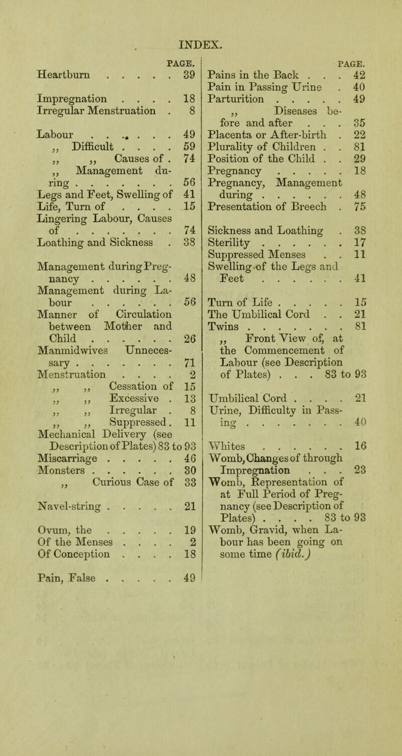 PAGE. Heartburn 39 Impregnation . . . . 18 Irregular Menstruation . 8 Labour 49 „ Difficult .... 59 Causes of . 74 Management du- ring 56 Legs and Feet, Swelling of 41 Life, Turn of .... 15 Lingering Labour, Causes of 74 Loathing and Sickness . 38 Management during Preg- nancy 48 Management during La- bour 56 Manner of Circulation between Motiier and Child 26 Manmidwives Unneces- sary 71 Menstruation .... 2 ,, Cessation of 15 „ Excessive . 13 Irregular . 8 Suppressed. 11 Mechanical Delivery (see Description of Plates) 83 to 93 Miscarriage 46 Monsters 30 „ Curious Case of 33 Navel-string 21 Ovum, the 19 Of the Menses .... 2 Of Conception . . . , 18 PAGE. Pains in the Back ... 42 Pain in Passing Urine . 40 Parturition 49 Diseases be- fore and after ... 35 Placenta or After-birth . 22 PluraHty of Children . . 81 Position of the Child . . 29 Pregnancy 18 Pregnancy, Management during 48 Presentation of Breech . 75 Sickness and Loathing . 38 Sterility 17 Suppressed Menses , . 11 Swelling of the Legs and Feet 41 Turn of Life 15 The Umbilical Cord . . 21 Twins 81 „ Front View of, at the Commencement of Labour (see Description of Plates) . . . 83 to 93 Umbihcal Cord . _ . . . 21 Urine, Difficulty in Pass- ing 40 Whites 16 Womb, Changes of through Impregnation . . .23 Womb, Representation of at Full Period of Preg- nancy (see Description of Plates) . . . . 83 to 93 Womb, Gravid, when La- bour has been going on some time (ibid.) Pain, False 49