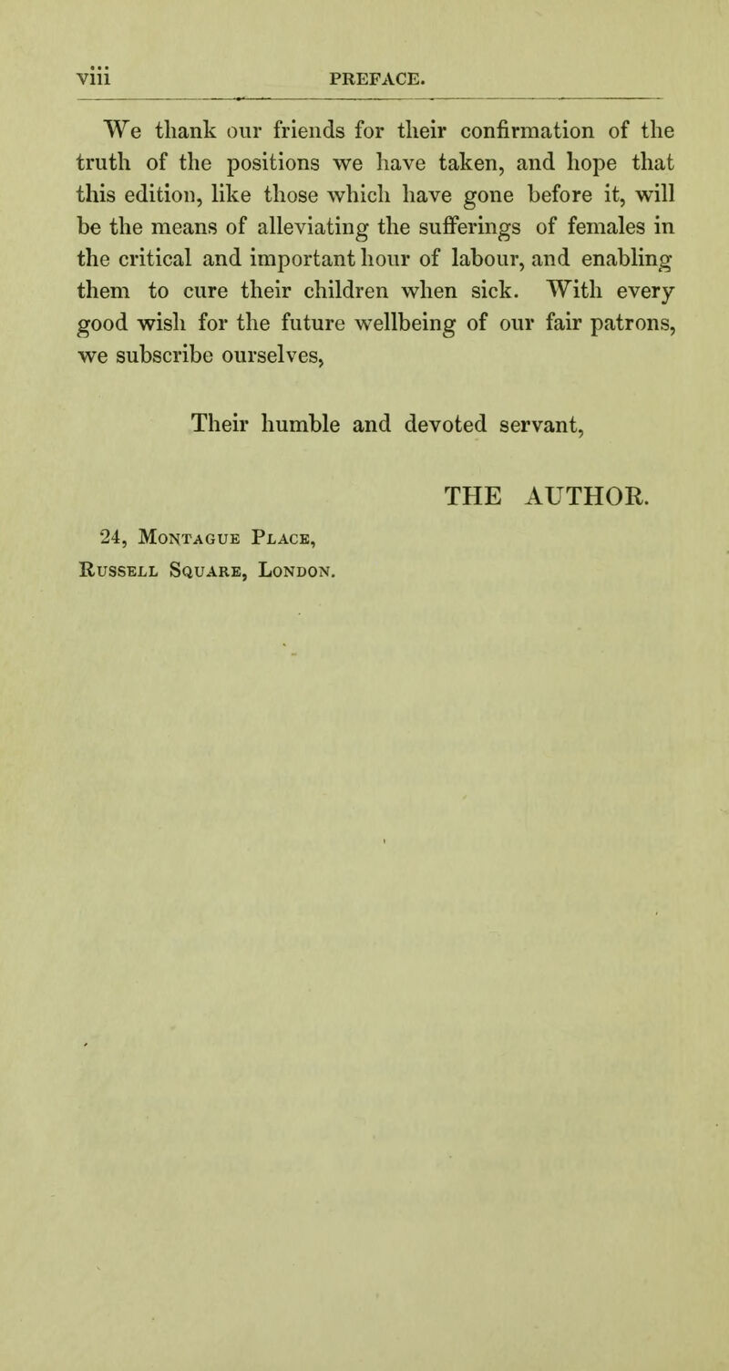 We thank our friends for tlieir confirmation of the truth of the positions we have taken, and hope that this edition, like those which have gone before it, will be the means of alleviating the sufi^erings of females in the critical and important hour of labour, and enabling them to cure their children when sick. With every- good wish for the future wellbeing of our fair patrons, we subscribe ourselves, Their humble and devoted servant, THE AUTHOR. 24, Montague Place, Russell Square, London.