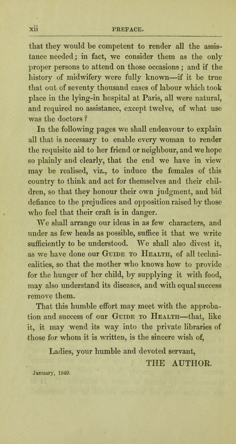 that they would be competent to render all the assis- tance needed; in fact, we consider them as the only proper persons to attend on those occasions ; and if the history of midwifery were fully known—if it be true that out of seventy thousand cases of labour which took place in the lying-in hospital at Paris, all were natural, and required no assistance, except twelve, of what use was the doctors ? In the following pages we shall endeavour to explain all that is necessary to enable every woman to render the requisite aid to her friend or neighbour, and we hope so plainly and clearly, that the end we have in view may be realised, viz., to induce the females of this country to think and act for themselves and their chil- dren, so that they honour their own judgment, and bid defiance to the prejudices and opposition raised by those who feel that their craft is in danger. We shall arrange our ideas in as few characters, and under as few heads as possible, suffice it that we write sufficiently to be understood. We shall also divest it, as we have done our Guide to Health, of all techni- calities, so that the mother who knows how to provide for the hunger of her child, by supplying it with food, may also understand its diseases, and with equal success remove them. That this humble effort may meet with the approba- tion and success of our Guide to Health—that, like it, it may wend its way into the private libraries of those for whom it is written, is the sincere wish of, Ladies, your humble and devoted servant, THE AUTHOR. January, 1849.