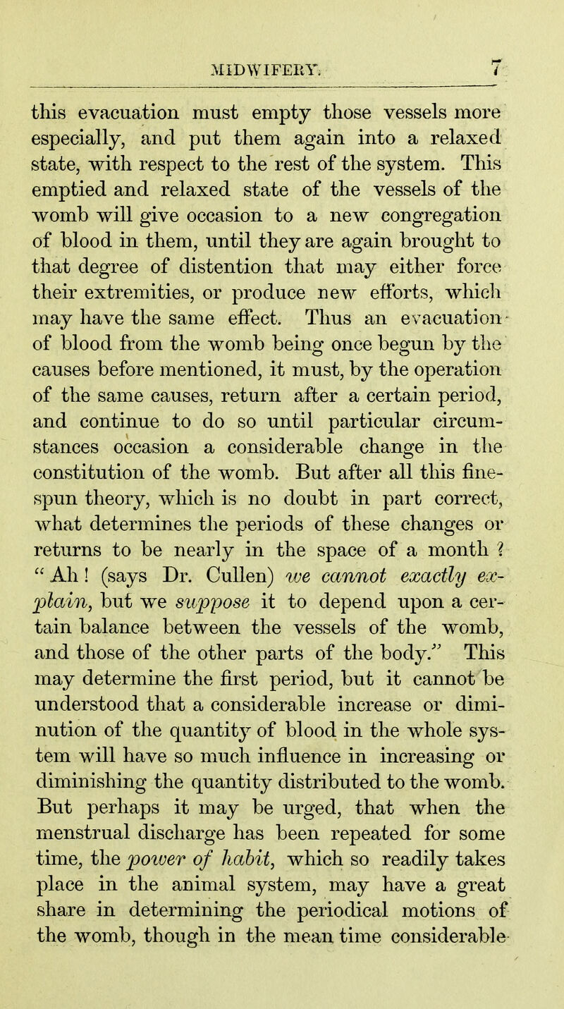 this evacuation must empty those vessels more especially, and put them again into a relaxed state, with respect to the rest of the system. This emptied and relaxed state of the vessels of the womb will give occasion to a new congregation of blood in them, until they are again brought to that degree of distention that may either force their extremities, or produce new efforts, which may have the same effect. Thus an evacuation- of blood from the womb being once begun by the causes before mentioned, it must, by the operation of the same causes, return after a certain period, and continue to do so until particular circum- stances occasion a considerable change in the constitution of the womb. But after all this fine- spun theory, which is no doubt in part correct, what determines the periods of these changes or returns to be nearly in the space of a month ?  Ah! (says Dr. CuUen) we cannot exactly ex- plain, but we suppose it to depend upon a cer- tain balance between the vessels of the womb, and those of the other parts of the body.'' This may determine the first period, but it cannot be understood that a considerable increase or dimi- nution of the quantity of blood in the whole sys- tem will have so much influence in increasing or diminishing the quantity distributed to the womb. But perhaps it may be urged, that when the menstrual discharge has been repeated for some time, the power of habit, which so readily takes place in the animal system, may have a great share in determining the periodical motions of the womb, though in the mean time considerable