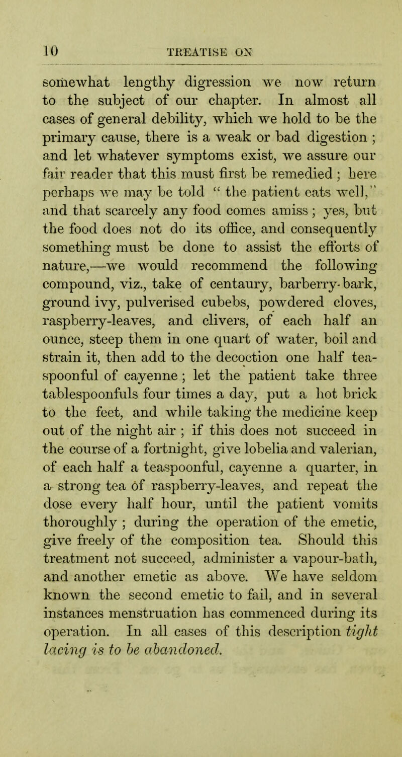 somewhat lengthy digression we now return to the subject of our chapter. In almost all cases of general debility, which we hold to be the primary cause, there is a weak or bad digestion ; and let whatever symptoms exist, we assure our fair reader that this must first be remedied ; here perhaps we may be told the patient eats well, and that scarcely any food comes amiss ; yes, but the food does not do its office, and consequently sometliing must be done to assist the efforts of nature,—we would recommend the folio wing- compound, viz., take of centaury, barbeiTy-bark, ground ivy, pulverised cubebs, powdered cloves, raspberry-leaves, and clivers, of each half an ounce, steep them in one quart of water, boil and strain it, then add to the decoction one half tea- spoonful of cayenne ; let the patient take three tablespoonfuls four times a day, put a hot brick to the feet, and while taking the medicine keep out of the night air ; if this does not succeed in the course of a fortnight, give lobelia and valerian, of each half a teaspoonful, cayenne a quarter, in a strong tea of raspberry-leaves, and repeat the dose every half hour, until the patient vomits thoroughly ; during the operation of the emetic, give freely of the com.position tea. Should this treatment not succeed, administer a vapour-batli, and another emetic as above. We have seldom known the second emetic to fail, and in several instances menstruation has commenced during its operation. In all cases of this description tiglit lacing is to he abandoned.