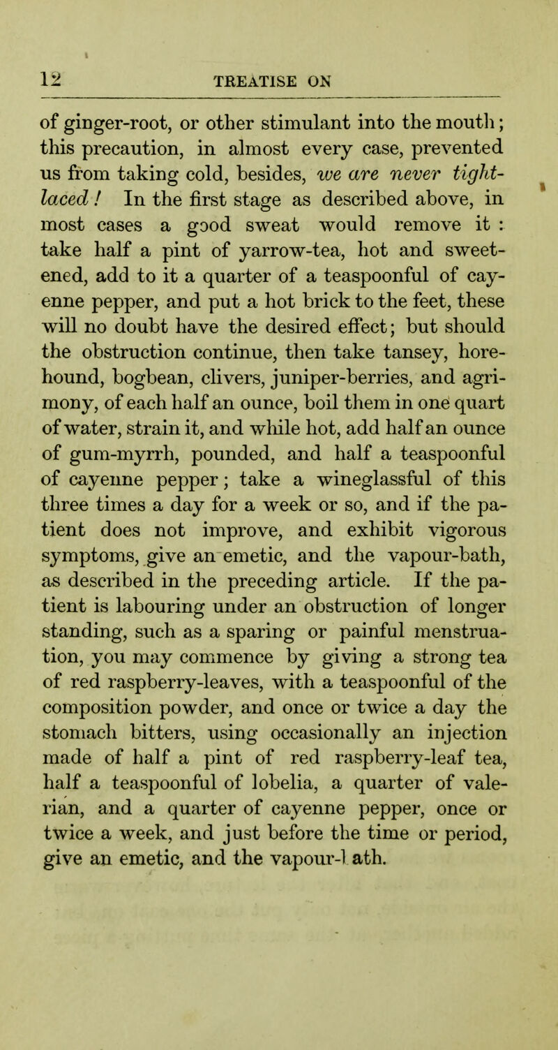 I 12 TREATISE ON of ginger-root, or other stimulant into the moutli; this precaution, in almost every case, prevented us from taking cold, besides, we are never tight- laced ! In the first stage as described above, in most cases a good sweat would remove it : take half a pint of yarrow-tea, hot and sweet- ened, add to it a quarter of a teaspoonful of cay- enne pepper, and put a hot brick to the feet, these will no doubt have the desired effect; but should the obstruction continue, then take tansey, hore- hound, bogbean, clivers, juniper-berries, and agri- mony, of each half an ounce, boil them in one quart of water, strain it, and wliile hot, add half an ounce of gum-myrrh, pounded, and half a teaspoonful of cayenne pepper; take a wineglassful of this three times a day for a week or so, and if the pa- tient does not improve, and exhibit vigorous symptoms, give an emetic, and the vapour-bath, as described in the preceding article. If the pa- tient is labouring under an obstruction of longer standing, such as a sparing or painful menstrua- tion, you may commence by giving a strong tea of red raspberry-leaves, with a teaspoonful of the composition powder, and once or twice a day the stomach bitters, using occasionally an injection made of half a pint of red raspberry-leaf tea, half a teaspoonful of lobelia, a quarter of vale- rian, and a quarter of cayenne pepper, once or twice a week, and just before the time or period, give an emetic, and the vapour-1 ath.