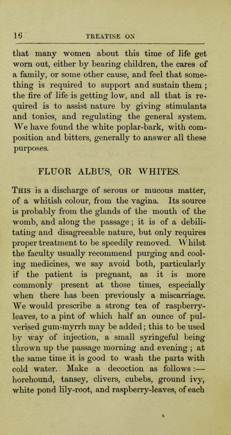that many women about this time of life get worn out, either by bearing children, the cares of a family, or some other cause, and feel that some- thing is required to support and sustain them ; the fire of life is getting low, and all that is re- quired is to assist nature by giving stimulants and tonics, and regulating the general system. We have found the white poplar-bark, with com- position and bitters, generally to answer all these purposes. FLUOR ALBUS, OR WHITES. This is a discharge of serous or mucous matter, of a whitish colour, from the vagina. Its source is probably from the glands of the mouth of the womb, and along the passage; it is of a debili- tating and disagreeable nature, but only requires proper treatment to be speedily removed. Whilst the faculty usually recommend purging and cool- ing medicines, we say avoid both, particularly if the patient is pregnant, as it is more commonly present at those times, especially when there has been previously a miscarriage. We would prescribe a strong tea of raspberry- leaves, to a pint of which half an ounce of pul- verised gum-myrrh may be added; this to be used by way of injection, a small syringeful being thrown up the passage morning and evening ; at the same time it is good to wash the parts with cold water. Make a decoction as follows:— horehound, tansey, clivers, cubebs, ground ivy, white pond lily-root, and raspberry-leaves, of each