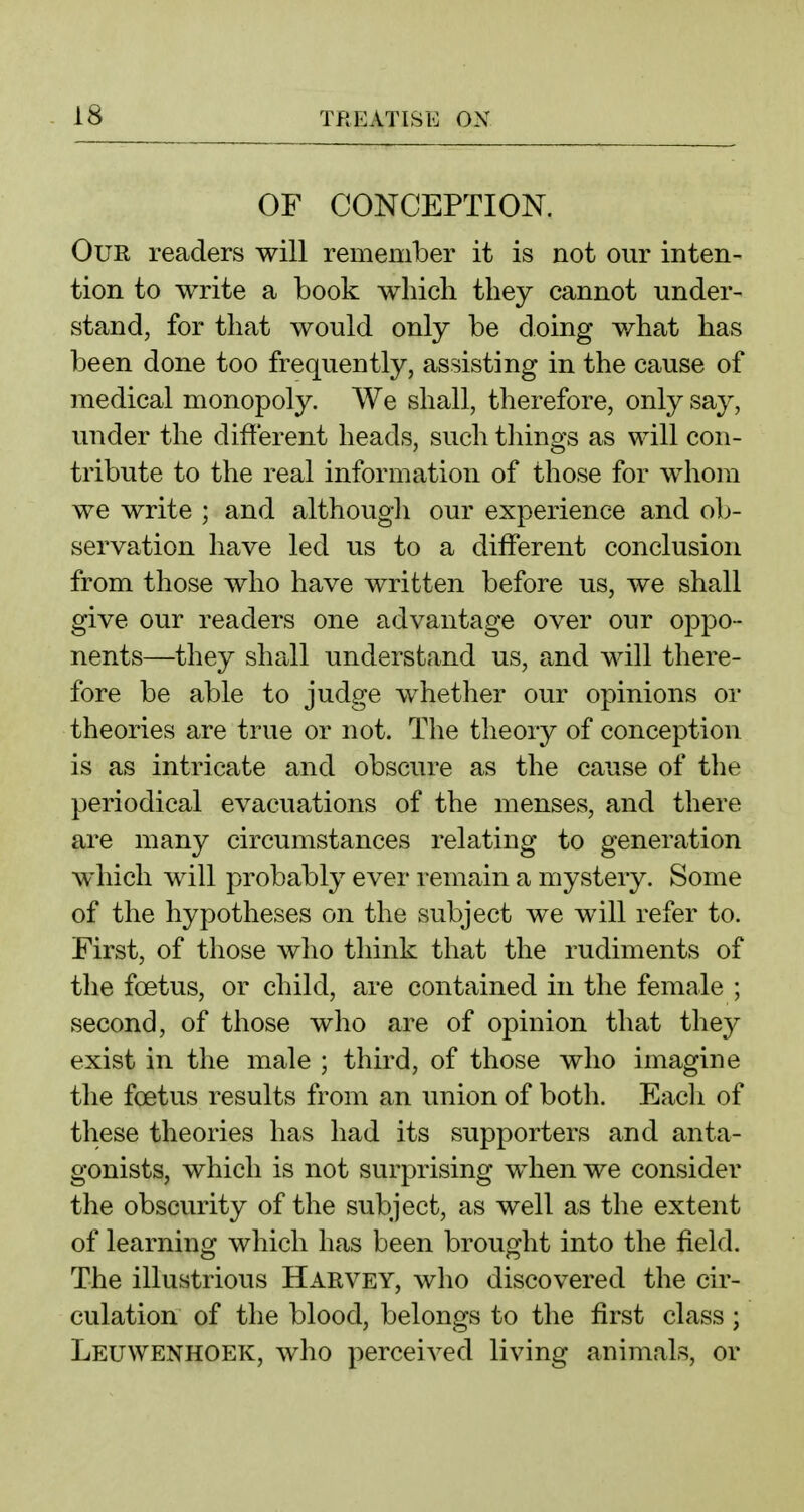 OF CONCEPTION. Our readers will remember it is not our inten- tion to write a book which they cannot under- stand, for that would only be doing what has been done too frequently, assisting in the cause of medical monopoly. We shall, therefore, only say, under the different heads, such things as will con- tribute to the real information of those for whom we write ; and although our experience and oIj- servation have led us to a different conclusion from those who have written before us, we shall give our readers one advantage over our oppo- nents—they shall understand us, and will there- fore be able to judge whether our opinions or theories are true or not. The theory of conception is as intricate and obscure as the cause of tlie periodical evacuations of the menses, and there are many circumstances relating to generation which will probably ever remain a mystery. Some of the hypotheses on the subject we will refer to. First, of those who think that the rudiments of the foetus, or child, are contained in the female ; second, of those who are of opinion that they exist in the male ; third, of those who imagine the foetus results from an union of both. Eacli of these theories has had its supporters and anta- gonists, which is not surprising when we consider the obscurity of the subject, as well as the extent of learning which has been brought into the field. The illustrious Harvey, who discovered the cir- culation of the blood, belongs to the first class ; Leuwenhoek, who perceived living animals, or