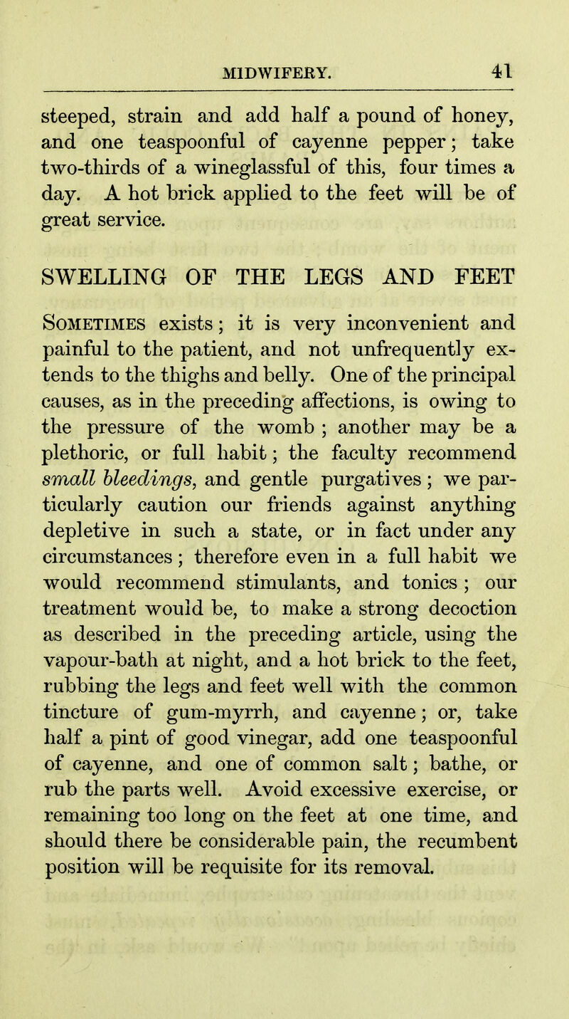 steeped, strain and add half a pound of honey, and one teaspoonful of cayenne pepper; take two-thirds of a wineglassful of this, four times a day. A hot brick applied to the feet will be of great service. SWELLING OF THE LEGS AND FEET Sometimes exists; it is very inconvenient and painful to the patient, and not unfrequently ex- tends to the thighs and belly. One of the principal causes, as in the preceding affections, is owing to the pressure of the womb ; another may be a plethoric, or full habit; the faculty recommend small bleedings, and gentle purgatives ; we par- ticularly caution our friends against anything depletive in such a state, or in fact under any circumstances; therefore even in a full habit we would recommend stimulants, and tonics ; our treatment would be, to make a strong decoction as described in the preceding article, using the vapour-bath at night, and a hot brick to the feet, rubbing the legs and feet well with the common tincture of gum-myrrh, and cayenne; or, take half a pint of good vinegar, add one teaspoonful of cayenne, and one of common salt; bathe, or rub the parts well. Avoid excessive exercise, or remaining too long on the feet at one time, and should there be considerable pain, the recumbent position will be requisite for its removal.