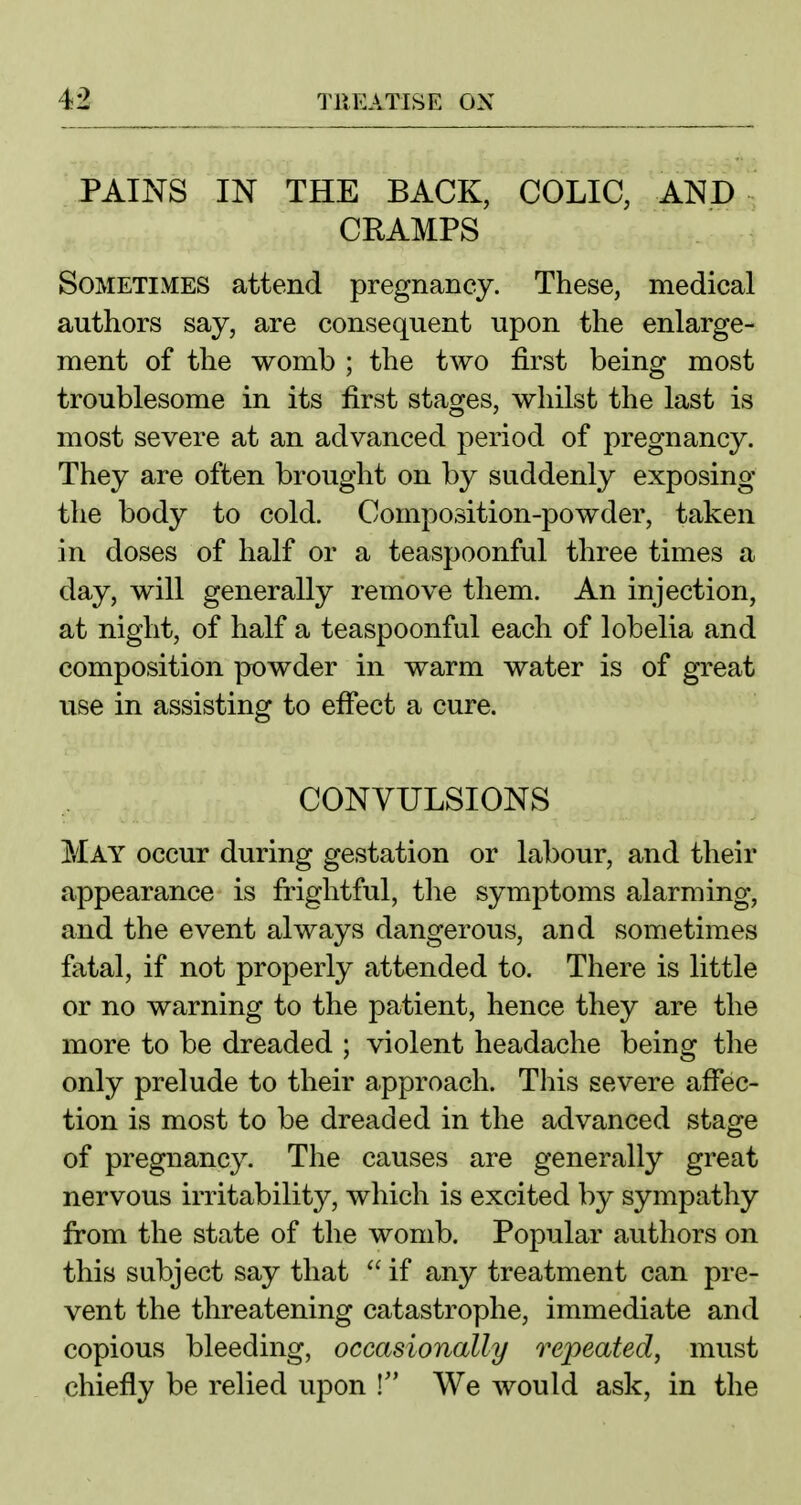 PAINS IN THE BACK, COLIC, AND CRAMPS Sometimes attend pregnancy. These, medical authors say, are consequent upon the enlarge- ment of the womb ; the two first being most troublesome in its first stages, whilst the last is most severe at an advanced period of pregnancy. They are often brought on by suddenly exposing the body to cold. Composition-powder, taken in doses of half or a teaspoonful three times a day, will generally remove them. An injection, at night, of half a teaspoonful each of lobelia and composition powder in warm water is of great use in assisting to effect a cure. CONVULSIONS May occur during gestation or labour, and their appearance is frightful, the symptoms alarming, and the event always dangerous, and sometimes fatal, if not properly attended to. There is little or no warning to the patient, hence they are the more to be dreaded ; violent headache being the only prelude to their approach. Tliis severe affec- tion is most to be dreaded in the advanced stage of pregnancy. The causes are generally great nervous irritability, which is excited by sympathy from the state of the womb. Popular authors on this subject say that  if any treatment can pre- vent the threatening catastrophe, immediate and copious bleeding, occasionally repeated, must chiefly be relied upon I We would ask, in the