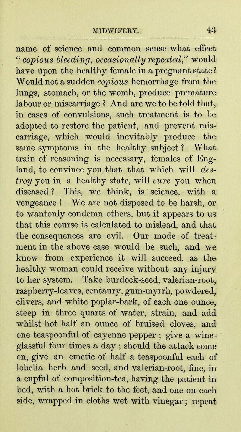 name of science and common sense what effect  copious bleeding, occasionally repeated/' would have Upon the healthy female in a pregnant state ? Would not a sudden copious hemorrhage from the lungs, stomach, or the womb, produce premature labour or miscarriage ? And are we to be told that, in cases of convulsions, such treatment is to be adopted to restore the patient, and prevent mis- carriage, which would inevitably produce the same s^^mptoms in the healthy subject ? What train of reasoning is necessary, females of Eng- land, to convince you that that which will des- troy you in a healthy state, will cure you when diseased ? This, we think, is science, with a vengeance ! We are not disposed to be harsh, or to wantonly condemn others, but it appears to us that this course is calculated to mislead, and that the consequences are evil. Our mode of treat- ment in the above case would be such, and we know from experience it will succeed, as the healthy woman could receive without any injury to her system. Take burdock-seed, valerian-root, raspberry-leaves, centaury, gum-myrrh, powdered, clivers, and white poplar-bark, of each one ounce, steep in three quarts of water, strain, and add whilst hot half an ounce of bruised cloves, and one teaspoonful of cayenne pepper ; give a wine- glassful four times a day ; should the attack come on, give an emetic of half a teaspoonful each of lobelia herb and seed, and valerian-root, fine, in a cupful of composition-tea, having the patient in bed, with a hot brick to the feet, and one on each side, wrapped in cloths wet with vinegar; repeat